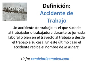 Definición:
Accidente de
Trabajo
Un accidente de trabajo es el que sucede 
al trabajador o trabajadora durante su jornada 
laboral o bien en el trayecto al trabajo o desde 
el trabajo a su casa. En este último caso el 
accidente recibe el nombre de in itinere.
+info: candelariaempleo.com
 