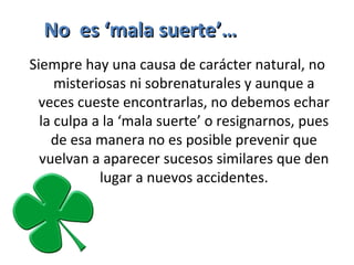 Siempre hay una causa de carácter natural, no 
misteriosas ni sobrenaturales y aunque a 
veces cueste encontrarlas, no debemos echar 
la culpa a la ‘mala suerte’ o resignarnos, pues 
de esa manera no es posible prevenir que 
vuelvan a aparecer sucesos similares que den 
lugar a nuevos accidentes.
No es ‘mala suerte’…No es ‘mala suerte’…
 