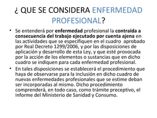 ¿ QUE SE CONSIDERA ENFERMEDAD 
PROFESIONAL?
• Se entenderá por enfermedad profesional la contraída a
consecuencia del trabajo ejecutado por cuenta ajena en 
las actividades que se especifiquen en el cuadro  aprobado 
por Real Decreto 1299/2006, y por las disposiciones de 
aplicación y desarrollo de esta Ley, y que esté provocada 
por la acción de los elementos o sustancias que en dicho 
cuadro se indiquen para cada enfermedad profesional.
• En tales disposiciones se establecerá el procedimiento que 
haya de observarse para la inclusión en dicho cuadro de 
nuevas enfermedades profesionales que se estime deban 
ser incorporadas al mismo. Dicho procedimiento 
comprenderá, en todo caso, como trámite preceptivo, el 
informe del Ministerio de Sanidad y Consumo.
 