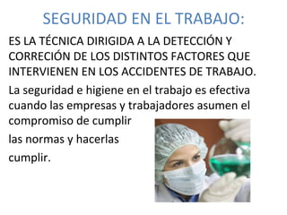 SEGURIDAD EN EL TRABAJO:
ES LA TÉCNICA DIRIGIDA A LA DETECCIÓN Y
CORRECIÓN DE LOS DISTINTOS FACTORES QUE
INTERVIENEN EN LOS ACCIDENTES DE TRABAJO.
La seguridad e higiene en el trabajo es efectiva
cuando las empresas y trabajadores asumen el
compromiso de cumplir
las normas y hacerlas
cumplir.
 