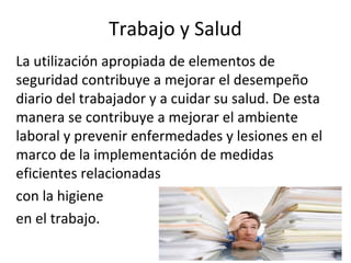 Trabajo y Salud
La utilización apropiada de elementos de
seguridad contribuye a mejorar el desempeño
diario del trabajador y a cuidar su salud. De esta
manera se contribuye a mejorar el ambiente
laboral y prevenir enfermedades y lesiones en el
marco de la implementación de medidas
eficientes relacionadas
con la higiene
en el trabajo.
 