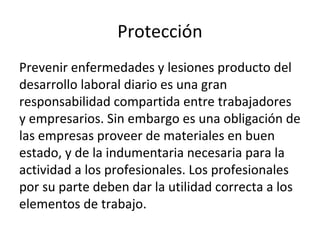 Protección
Prevenir enfermedades y lesiones producto del
desarrollo laboral diario es una gran
responsabilidad compartida entre trabajadores
y empresarios. Sin embargo es una obligación de
las empresas proveer de materiales en buen
estado, y de la indumentaria necesaria para la
actividad a los profesionales. Los profesionales
por su parte deben dar la utilidad correcta a los
elementos de trabajo.
 