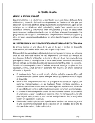 Moises Logroño Galárraga pág. 1
LA PRIMERA INFANCIA
¿Qué es la primera infancia?
La primera infancia es la edad en que se asientan las bases para el resto de la vida. Para
el bienestar y desarrollo de los niños más pequeños, es fundamental velar por que
adquieran experiencias positivas, porque sus derechos sean garantizados y por qué se
satisfagan sus necesidades en salud, estimulación y ayuda. En un contexto en que las
estructuras familiares y comunitarias están evolucionando y en que los países están
experimentando cambios estructurales que no satisfacen a las grandes mayorías, los
programas educativos para la primera infancia complementan la función de los padres y
otras personas encargadas del cuidado de los niños durante los primeros años de su
existencia.
LA PRIMERA INFANCIA UN PERIÓDO DELICADO Y DECISIVO PARA EL RESTO DE LA VIDA
La primera infancia es una etapa de la vida en la que el cerebro se desarrolla
notablemente, sentándose así las bases para el aprendizaje futuro
El desarrollo físico y psicológico del niño lo determinan las experiencias de sus primeros
años de vida. Esta idea intuitiva ha sido ampliamente confirmada por trabajos de
investigación. De hecho la filosofía y la ciencia se interesan desde hace mucho tiempo
por la primera infancia y su impacto en el desarrollo humano, en ámbitos tan diversos
como la biología, la psicología, la sociología, la pedagogía, la antropología y la economía.
También se interesan por la primera infancia los trabajos de investigación aplicada sobre
educación, política, salud, derecho y desarrollo han llegado a un amplio consenso
afirmando lo siguiente:
 El funcionamiento físico, mental, social y afectivo del niño pequeño difiere del
funcionamiento de los niños de más edad y los adultos y comprende distintas etapas
de desarrollo.
 Desde la más temprana infancia hasta el principio de escolarización se producen
numerosa transformaciones en las facultades físicas, mentales, cognitivas, y
socioafectivas del niño. Esas transformaciones dejan una impronta en el desarrollo
de capacidades, así como en las formas de relacionarse,comunicar,aprender y jugar.
 La primera infancia es el periodo en que los seres humanos son más dependientes
de una relación segura y receptiva con los demás niños, hermanos y adultos, no solo
para asegurar su supervivencia, sino también su seguridad afectiva, su integración
social y sus capacidades cognitivas.
 El desarrollo de niños pequeños es especialmente sensible a los efectos negativos
de una subalimentación precoz, de la negligencia en los cuidados, de la falta de
atención de los padres y de los malos tratos.
 