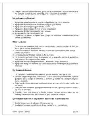 Moises Logroño Galárraga pág. 12
6. Cumplirá una serie de orientaciones, yendo de las más simples a las más complicadas.
Por ejemplo, cierra la puerta, cierra la puerta y alcánzame el borrador.
Memoria y percepción visual.
1. Agrupación, por el alumno, de láminas de igual tamaño e idéntico motivo.
2. Agrupación de láminas de distintos tamaños y de igual motivo.
3. Agrupación de láminas de igual tamaño y color.
4. Agrupación de láminas de distinto tamaño e igual color.
5. Agrupación de objetos de igual forma y tamaño.
6. Agrupación de objetos de igual forma.
7. Empleo de crucigrama, rompecabezas, juegos de memorias usando modelos con
láminas y con colores.
Ritmo y seriación.
1. El maestro, con las palmas de la mano o con los dedos, reproduce golpes de distintos
ritmo, que el alumno deberá imitar.
2. Uso de instrumentos musicales. El ritmo en una canción marcado con las manos.
El ritmo en un verso.
3. Ejercicios vocales ritmados. Ratata, ta, ta; ta, ratata.
4. Ejercicios de marcha con ritmo. Se golpea un pie, se golpea las manos, después de un
paso, después de dos pasos, alternando.
5. Agrupación de objetos según su tamaño, de menor a mayor y viceversa.
6. Agrupación de figuras humanas por las edades que representan, por grupos etéreos,
estaturas.
Ejercicios de abstracción.
1. Las y los alumnos identificaran monedas, qué partes tiene, para qué se usa.
2. Describir un personaje de un cuento leído a través de su imaginación, debe expresar
qué parte de su cuerpo le llama más la atención y cuando vio a ese personaje de
manera concreta.
3. Dirá el nombre de un objeto, para qué sirve, cómo hace para reconocerlo, y cuáles son
sus partes.
4. Dirá cómo haría una mesa, quién pone la mesa en su casa, y qué se pone sobre la mesa
a la hora de almorzar.
5. Describirá cómo está formada su familia, quienes viven en su casa, cómo son sus
padres y sus hermanitos u otros familiares que conforman el hogar.
Ejercicios que favorecen de las y los niños la noción del esquema corporal.
1. Señala, toca y mueve la cabeza y delinea su cuerpo.
2. Señala diferentes partes del cuerpo de sus compañeras y compañeros.
 
