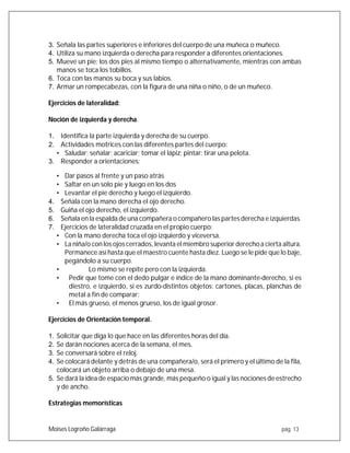 Moises Logroño Galárraga pág. 13
3. Señala las partes superiores e inferiores del cuerpo de una muñeca o muñeco.
4. Utiliza su mano izquierda o derecha para responder a diferentes orientaciones.
5. Mueve un pie; los dos pies al mismo tiempo o alternativamente, mientras con ambas
manos se toca los tobillos.
6. Toca con las manos su boca y sus labios.
7. Armar un rompecabezas, con la figura de una niña o niño, o de un muñeco.
Ejercicios de lateralidad:
Noción de izquierda y derecha.
1. Identifica la parte izquierda y derecha de su cuerpo.
2. Actividades motrices con las diferentes partes del cuerpo:
• Saludar; señalar; acariciar; tomar el lápiz; pintar; tirar una pelota.
3. Responder a orientaciones:
• Dar pasos al frente y un paso atrás
• Saltar en un solo pie y luego en los dos
• Levantar el pie derecho y luego el izquierdo.
4. Señala con la mano derecha el ojo derecho.
5. Guiña el ojo derecho, el izquierdo.
6. Señala en la espalda de una compañera o compañero las partes derecha e izquierdas.
7. Ejercicios de lateralidad cruzada en el propio cuerpo:
• Con la mano derecha toca el ojo izquierdo y viceversa.
• La niña/o con los ojos cerrados, levanta el miembro superior derechoa cierta altura.
Permanece así hasta que el maestro cuente hasta diez. Luego se le pide que lo baje,
pegándolo a su cuerpo.
• Lo mismo se repite pero con la izquierda.
• Pedir que tome con el dedo pulgar e índice de la mano dominante-derecho, si es
diestro, e izquierdo, si es zurdo-distintos objetos: cartones, placas, planchas de
metal a fin de comparar:
• El más grueso, el menos grueso, los de igual grosor.
Ejercicios de Orientación temporal.
1. Solicitar que diga lo que hace en las diferentes horas del día.
2. Se darán nociones acerca de la semana, el mes.
3. Se conversará sobre el reloj.
4. Se colocará delante y detrás de una compañera/o, será el primero y el último de la fila,
colocará un objeto arriba o debajo de una mesa.
5. Se dará la idea de espacio más grande, más pequeño o igual y las nociones de estrecho
y de ancho.
Estrategias memorísticas
 