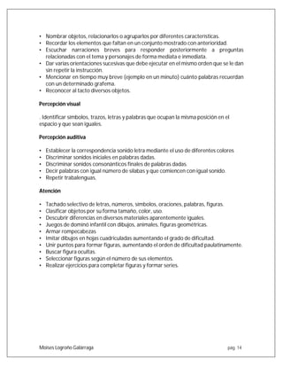 Moises Logroño Galárraga pág. 14
• Nombrar objetos, relacionarlos o agruparlos por diferentes características.
• Recordar los elementos que faltan en un conjunto mostrado con anterioridad.
• Escuchar narraciones breves para responder posteriormente a preguntas
relacionadas con el tema y personajes de forma mediata e inmediata.
• Dar varias orientaciones sucesivas que debe ejecutar en el mismo orden que se le dan
sin repetir la instrucción.
• Mencionar en tiempo muy breve (ejemplo en un minuto) cuánto palabras recuerdan
con un determinado grafema.
• Reconocer al tacto diversos objetos.
Percepción visual
. Identificar símbolos, trazos, letras y palabras que ocupan la misma posición en el
espacio y que sean iguales.
Percepción auditiva
• Establecer la correspondencia sonido letra mediante el uso de diferentes colores
• Discriminar sonidos iniciales en palabras dadas.
• Discriminar sonidos consonánticos finales de palabras dadas.
• Decir palabras con igual número de silabas y que comiencen con igual sonido.
• Repetir trabalenguas.
Atención
• Tachado selectivo de letras, números, símbolos, oraciones, palabras, figuras.
• Clasificar objetos por su forma tamaño, color, uso.
• Descubrir diferencias en diversos materiales aparentemente iguales.
• Juegos de dominó infantil con dibujos, animales, figuras geométricas.
• Armar rompecabezas
• Imitar dibujos en hojas cuadriculadas aumentando el grado de dificultad.
• Unir puntos para formar figuras, aumentando el orden de dificultad paulatinamente.
• Buscar figura ocultas.
• Seleccionar figuras según el número de sus elementos.
• Realizar ejercicios para completar figuras y formar series.
 