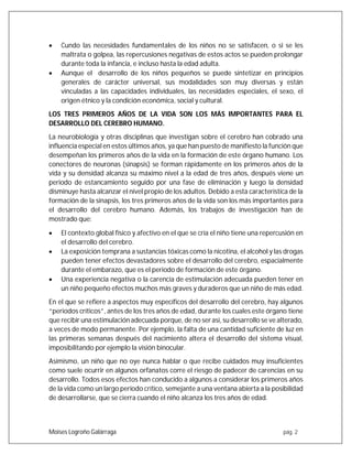 Moises Logroño Galárraga pág. 2
 Cundo las necesidades fundamentales de los niños no se satisfacen, o si se les
maltrata o golpea, las repercusiones negativas de estos actos se pueden prolongar
durante toda la infancia, e incluso hasta la edad adulta.
 Aunque el desarrollo de los niños pequeños se puede sintetizar en principios
generales de carácter universal, sus modalidades son muy diversas y están
vinculadas a las capacidades individuales, las necesidades especiales, el sexo, el
origen étnico y la condición económica, social y cultural.
LOS TRES PRIMEROS AÑOS DE LA VIDA SON LOS MÁS IMPORTANTES PARA EL
DESARROLLO DEL CEREBRO HUMANO.
La neurobiología y otras disciplinas que investigan sobre el cerebro han cobrado una
influencia especial en estos últimos años, ya que han puesto de manifiesto la función que
desempeñan los primeros años de la vida en la formación de este órgano humano. Los
conectores de neuronas (sinapsis) se forman rápidamente en los primeros años de la
vida y su densidad alcanza su máximo nivel a la edad de tres años, después viene un
periodo de estancamiento seguido por una fase de eliminación y luego la densidad
disminuye hasta alcanzar el nivel propio de los adultos. Debido a esta característica de la
formación de la sinapsis, los tres primeros años de la vida son los más importantes para
el desarrollo del cerebro humano. Además, los trabajos de investigación han de
mostrado que:
 El contexto global físico y afectivo en el que se cría el niño tiene una repercusión en
el desarrollo del cerebro.
 La exposición temprana a sustancias tóxicas como la nicotina, el alcohol y las drogas
pueden tener efectos devastadores sobre el desarrollo del cerebro, espacialmente
durante el embarazo, que es el periodo de formación de este órgano.
 Una experiencia negativa o la carencia de estimulación adecuada pueden tener en
un niño pequeño efectos muchos más graves y duraderos que un niño de más edad.
En el que se refiere a aspectos muy específicos del desarrollo del cerebro, hay algunos
“periodos críticos”, antes de los tres años de edad, durante los cuales este órgano tiene
que recibir una estimulación adecuada porque, de no ser así, su desarrollo se ve alterado,
a veces de modo permanente. Por ejemplo, la falta de una cantidad suficiente de luz en
las primeras semanas después del nacimiento altera el desarrollo del sistema visual,
imposibilitando por ejemplo la visión binocular.
Asimismo, un niño que no oye nunca hablar o que recibe cuidados muy insuficientes
como suele ocurrir en algunos orfanatos corre el riesgo de padecer de carencias en su
desarrollo. Todos esos efectos han conducido a algunos a considerar los primeros años
de la vida como un largo periodo crítico, semejante a una ventana abierta a la posibilidad
de desarrollarse, que se cierra cuando el niño alcanza los tres años de edad.
 