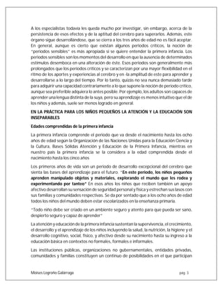 Moises Logroño Galárraga pág. 3
A los especialistas todavía les queda mucho por investigar, sin embargo, acerca de la
persistencia de esos efectos y de la aptitud del cerebro para superarlos. Además, este
órgano sigue desarrollándose, que se cierra a los tres años de edad no es fácil aceptar.
En general, aunque es cierto que existan algunos periodos críticos, la noción de
“periodos sensibles” es más apropiada si se quiere entender la primera infancia. Los
periodos sensibles son los momentos del desarrollo en que la ausencia de determinados
estímulos desemboca en una alteración de éste. Esos periodos son generalmente más
prolongados que los periodos críticos y se caracterizan por una mayor flexibilidad en el
ritmo de los aportes y experiencias al cerebro y en -la amplitud de este para aprender y
desarrollarse a lo largo del tiempo. Por lo tanto, quizás no sea nunca demasiado tarde
para adquirir una capacidad contrariamente a lo que supone la noción de periodo crítico,
aunque sea preferible adquiera lo antes posible. Por ejemplo, los adultos son capaces de
aprender una lengua distinta de la suya, pero su aprendizaje es menos intuitivo que el de
los niños y además, suele ser menos logrado en general.
EN LA PRÁCTICA PARA LOS NIÑOS PEQUEÑOS LA ATENCIÓN Y LA EDUCACIÓN SON
INSEPARABLES
Edades comprendidas de la primera infancia
La primera infancia comprende el periodo que va desde el nacimiento hasta los ocho
años de edad según la Organización de las Naciones Unidas para la Educación Ciencia y
la Cultura, Bases Sólidas Atención y Educación de la Primera Infancia, mientras en
nuestro país la primera infancia se la considera a la edad comprendida desde el
nacimiento hasta los cinco años
Los primeros años de vida son un periodo de desarrollo excepcional del cerebro que
sienta las bases del aprendizaje para el futuro. “En este periodo, los niños pequeños
aprenden manipulado objetos y materiales, explorando el mundo que les rodea y
experimentando por tanteo” En esos años los niños que reciben también un apoyo
afectivo desarrollan su sensación de seguridad personal y física y estrechan sus lasos con
sus familias y comunidades respectivas. Se da por sentado que a los ocho años de edad
todos los niños del mundo deben estar escolarizados en la enseñanza primaria.
“Todo niño debe ser criado en un ambiente seguro y atento para que pueda ser sano,
despierto seguro y capaz de aprender”
La atención y educación de la primera infancia sustentan la supervivencia, el crecimiento,
el desarrollo y el aprendizaje de los niños incluyendo la salud, la nutrición, la higiene y el
desarrollo cognitivo, social, físico, y afectivo desde su nacimiento hasta su ingreso a la
educación básica en contextos no formales, formales e informales.
Las instituciones públicas, organizaciones no gubernamentales, entidades privadas,
comunidades y familias constituyen un continuo de posibilidades en el que participan
 