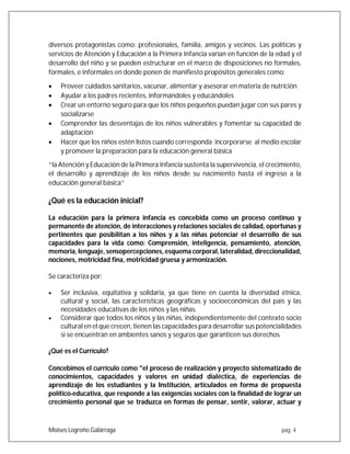 Moises Logroño Galárraga pág. 4
diversos protagonistas como: profesionales, familia, amigos y vecinos. Las políticas y
servicios de Atención y Educación a la Primera Infancia varían en función de la edad y el
desarrollo del niño y se pueden estructurar en el marco de disposiciones no formales,
formales, e informales en donde ponen de manifiesto propósitos generales como:
 Proveer cuidados sanitarios, vacunar, alimentar y asesorar en materia de nutrición
 Ayudar a los padres recientes, informándoles y educándoles
 Crear un entorno seguro para que los niños pequeños puedan jugar con sus pares y
socializarse
 Comprender las desventajas de los niños vulnerables y fomentar su capacidad de
adaptación
 Hacer que los niños estén listos cuando corresponda incorporarse al medio escolar
y promover la preparación para la educación general básica
“la Atención y Educación de la Primera Infancia sustenta la supervivencia, el crecimiento,
el desarrollo y aprendizaje de los niños desde su nacimiento hasta el ingreso a la
educación general básica”
¿Qué es la educación inicial?
La educación para la primera infancia es concebida como un proceso continuo y
permanente de atención, de interacciones y relaciones sociales de calidad, oportunas y
pertinentes que posibilitan a los niños y a las niñas potenciar el desarrollo de sus
capacidades para la vida como: Comprensión, inteligencia, pensamiento, atención,
memoria, lenguaje, sensopercepciones, esquema corporal, lateralidad, direccionalidad,
nociones, motricidad fina, motricidad gruesa y armonización.
Se caracteriza por:
 Ser inclusiva, equitativa y solidaria, ya que tiene en cuenta la diversidad étnica,
cultural y social, las características geográficas y socioeconómicas del país y las
necesidades educativas de los niños y las niñas.
 Considerar que todos los niños y las niñas, independientemente del contexto socio
cultural en el que crecen, tienen las capacidades para desarrollar sus potencialidades
si se encuentran en ambientes sanos y seguros que garanticen sus derechos
¿Qué es el Currículo?
Concebimos el currículo como "el proceso de realización y proyecto sistematizado de
conocimientos, capacidades y valores en unidad dialéctica, de experiencias de
aprendizaje de los estudiantes y la Institución, articulados en forma de propuesta
político-educativa, que responde a las exigencias sociales con la finalidad de lograr un
crecimiento personal que se traduzca en formas de pensar, sentir, valorar, actuar y
 