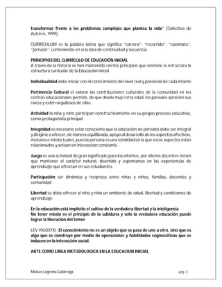 Moises Logroño Galárraga pág. 5
transformar frente a los problemas complejos que plantea la vida" (Colectivo de
Autores, 1999).
CURRÍCULUM es la palabra latina que significa “carrera”, “recorrido”, “caminata”,
“jornada”; conteniendo en sí la idea de continuidad y secuencia.
PRINCIPIOS DEL CURRÍCULO DE EDUCACIÓN INICIAL
A través de la historia se han mantenido ciertos principios que sostiene la estructura la
estructura curricular de la Educación Inicial.
Individualidad debe iniciar con el conocimiento del nivel real y potencial de cada infante
Pertinencia Cultural el valorar las contribuciones culturales de la comunidad en los
centros educacionales permite, de que desde muy corta edad, los párvulos aprecien sus
raíces y estén orgullosos de ellas.
Actividad la niña y niño participan constructivamente en su propio proceso educativo,
como protagonista principal.
Integridad es necesario estar consciente que la educación de párvulos debe ser integral
y dirigirse a ofrecer, de manera equilibrada, apoyo al desarrollo de los aspectos afectivos,
motores e intelectuales, pues la persona es una totalidad en la que estos aspectos están
relacionados y actúan en interacción constante.
Juego es una actividad de gran significado para los infantes, por ello los docentes tienen
que mantener el carácter natural, divertido y espontaneo en las experiencias de
aprendizaje que ofrezcan en sus estudiantes.
Participación ser dinámica y recíproca entre niñas y niños, familias, docentes y
comunidad
Libertad se debe ofrecer al niño y niña un ambiente de salud, libertad y condiciones de
aprendizaje.
En la educación está implícito el cultivo de la verdadera libertad y la inteligencia
No tener miedo es el principio de la sabiduría y solo la verdadera educación puede
lograr la liberación del temor
LEV VIGOSTKI. El conocimiento no es un objeto que se pasa de uno a otro, sino que es
algo que se construye por medio de operaciones y habilidades cognoscitivas que se
inducen en la interacción social.
ARTE COMO LINEA METODOLOGICA EN LA EDUCACION INICIAL
 