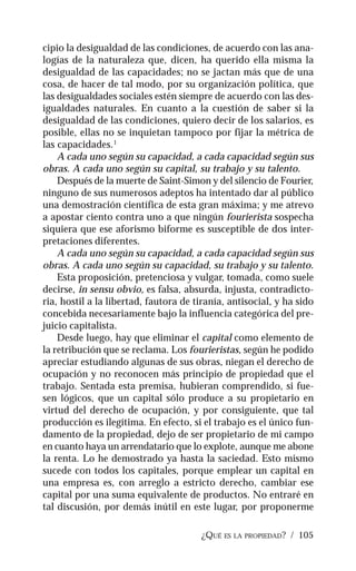 ¿QUÉ ES LA PROPIEDAD? / 105
cipio la desigualdad de las condiciones, de acuerdo con las ana-
logías de la naturaleza que, dicen, ha querido ella misma la
desigualdad de las capacidades; no se jactan más que de una
cosa, de hacer de tal modo, por su organización política, que
las desigualdades sociales estén siempre de acuerdo con las des-
igualdades naturales. En cuanto a la cuestión de saber si la
desigualdad de las condiciones, quiero decir de los salarios, es
posible, ellas no se inquietan tampoco por fijar la métrica de
las capacidades.1
A cada uno según su capacidad, a cada capacidad según sus
obras. A cada uno según su capital, su trabajo y su talento.
Después de la muerte de Saint-Simon y del silencio de Fourier,
ninguno de sus numerosos adeptos ha intentado dar al público
una demostración científica de esta gran máxima; y me atrevo
a apostar ciento contra uno a que ningún fourierista sospecha
siquiera que ese aforismo biforme es susceptible de dos inter-
pretaciones diferentes.
A cada uno según su capacidad, a cada capacidad según sus
obras. A cada uno según su capacidad, su trabajo y su talento.
Esta proposición, pretenciosa y vulgar, tomada, como suele
decirse, in sensu obvio, es falsa, absurda, injusta, contradicto-
ria, hostil a la libertad, fautora de tiranía, antisocial, y ha sido
concebida necesariamente bajo la influencia categórica del pre-
juicio capitalista.
Desde luego, hay que eliminar el capital como elemento de
la retribución que se reclama. Los fourieristas, según he podido
apreciar estudiando algunas de sus obras, niegan el derecho de
ocupación y no reconocen más principio de propiedad que el
trabajo. Sentada esta premisa, hubieran comprendido, si fue-
sen lógicos, que un capital sólo produce a su propietario en
virtud del derecho de ocupación, y por consiguiente, que tal
producción es ilegítima. En efecto, si el trabajo es el único fun-
damento de la propiedad, dejo de ser propietario de mi campo
en cuanto haya un arrendatario que lo explote, aunque me abone
la renta. Lo he demostrado ya hasta la saciedad. Esto mismo
sucede con todos los capitales, porque emplear un capital en
una empresa es, con arreglo a estricto derecho, cambiar ese
capital por una suma equivalente de productos. No entraré en
tal discusión, por demás inútil en este lugar, por proponerme
 