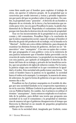14 / GEORGE WOODCOCK
como bien usado por el hombre para explotar el trabajo de
otros, sin aportar el esfuerzo propio, de la propiedad que se
caracteriza por rendir intereses y rentas y permitir imposicio-
nes por parte del que no produce sobre el que produce. En cam-
bio, la propiedad como “posesión”, el derecho de un hombre a
disponer de su vivienda, de la tierra y las herramientas que ne-
cesita para vivir, eso era para Proudhon lo justo, la piedra fun-
damental de la libertad. Reprobaba el comunismo sobre todo
porque éste buscaba la destrucción de esta forma de propiedad.
Tras ver los inconvenientes de la propiedad en su acepción
común y del comunismo, Proudhon llegó a la conclusión de
que la única organización social, capaz de otorgar al hombre el
derecho de gozar del producto de su trabajo, era la basada en la
“libertad”. Arribó así a otra célebre definición, pues después de
examinar las distintas formas de gobierno, declaró no ser “de-
mocrático” sino “anarquista”. Con esto no quiso dar a enten-
der que propugnaba el caos político: creía en la existencia de
una justicia inmanente que el hombre había pervertido con la
creación de malas instituciones. La propiedad era incompatible
con esta justicia, por quitarle al trabajador el derecho de dis-
frutar del fruto de su trabajo y privarlo de los beneficios socia-
les, que son producto de siglos de esfuerzo común. Por lo tanto,
la justicia exigía una sociedad en la que coexistieran la igual-
dad y el orden. Esta sociedad sólo podía tomar una forma. “Así
como el hombre busca la justicia en la igualdad, la sociedad
busca el orden en la anarquía. La anarquía, la ausencia de amos,
de soberanos, he aquí la forma de gobierno a la que nos aproxi-
mamos día a día.”
Proudhon no fue el primer anarquista en el sentido de abo-
gar por una sociedad fundada en la cooperación espontánea y
no en la coerción; William Godwin lo precedió por medio siglo
con su Political Justice. En cambio, fue el primero en utilizar el
término “anarquismo”, hasta entonces empleado en el mal sen-
tido de la palabra, para definir una teoría que proponía una
sociedad en la cual el comunismo y la propiedad se sintetiza-
rían de manera tal que el gobierno desaparecería al tiempo que
florecería la libertad en un mundo de pequeños propietarios
unidos por libre contrato.
Tanto en la sociedad ideal, imaginada por Godwin, como
 