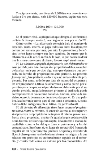 134 / PIERRE JOSEPH PROUDHON
Y recíprocamente, una tierra de 3.000 francos de renta eva-
luada a 2½ por ciento, vale 120.000 francos, según esta otra
fórmula:
3.000 x 100 = 120.000
2½
En el primer caso, la progresión que designa el crecimiento
del interés tiene por razón 5, en el segundo tiene por razón 2½.
Observación. – La albarranía conocida bajo el nombre de
arriendo, renta, interés, se paga todos los años; los alquileres
corren por semana, por mes, por año; los provechos y benefi-
cios tienen lugar siempre que hay cambios. De suerte que la
albarranía es a la vez en razón de la cosa, lo que ha hecho decir
que la usura crece como el cáncer, foenus serpit sicut cancer.
2º) La albarranía pagada al propietario por el detentador es
cosa perdida para éste. Porque si el propietario debía, a cambio
de la albarranía que percibe, algo más que el permiso que con-
cede, su derecho de propiedad no sería perfecto, no poseería
jure optimo, jure perfecto, es decir que no sería realmente pro-
pietario. Por tanto, todo lo que pasa de manos del ocupante a
las del propietario a título de albarranía y como precio por el
permiso para ocupar, es adquirido irrevocablemente por el se-
gundo, perdido, aniquilado para el primero, al cual nada puede
corresponderle, si no es como donativo, limosna, salario de ser-
vicios, o precio de mercaderías entregadas por él. En una pala-
bra, la albarranía perece para el que toma a préstamo, o, como
habría dicho enérgicamente el latino, res perit solventi.
3º) El derecho de albarranía tiene lugar contra el propieta-
rio como contra el extraño. El señor de la cosa, al distinguir en
sí al poseedor del propietario, se impone él mismo, para el usu-
fructo de su propiedad, una tarifa igual a la que podría recibir
de un tercero; de suerte que un capital lleva interés a manos del
capitalista como a las del que toma el préstamo y a las del
comanditado. En efecto, si, en lugar de aceptar 500 francos de
alquiler de mi departamento, prefiero ocuparlo y disfrutar de
él, está claro que me vuelvo hacia mí de una renta igual a la que
rehúso: este principio es universalmente seguido en el comer-
cio, y considerado como un axioma por los economistas. Así
 
