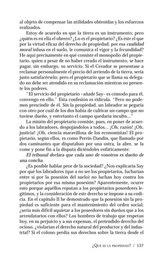 ¿QUÉ ES LA PROPIEDAD? / 137
al objeto de compensar las utilidades obtenidas y los esfuerzos
realizados.
Estoy de acuerdo en que la tierra es un instrumento; pero
¿quién es en ella el obrero? ¿Lo es el propietario? ¿Es éste el que
por la virtud eficaz del derecho de propiedad, por esa cualidad
moral infusa en el suelo, le comunica el vigor y la fecundidad?
He aquí precisamente en qué consiste el monopolio del propie-
tario, quien a pesar de no haber creado el instrumento, se hace
pagar, sin embargo, su servicio. Si el Creador se presentase a
reclamar personalmente el precio del arriendo de la tierra, sería
justo satisfacérselo; pero el propietario que se llama su delega-
do no debe ser atendido en su reclamación mientras no presen-
te los poderes.
“El servicio del propietario –añade Say– es cómodo para él,
convengo en ello.” Esta confesión es ridícula. “Pero no pode-
mos prescindir de él. Sin la propiedad, un labrador se pegaría
con otro por cuál de los dos había de cultivar un campo que no
tuviese dueño, y entretanto el campo quedaría inculto...”
La misión del propietario consiste, pues, en poner de acuer-
do a los labradores, despojándolos a todos... ¡Oh, razón! ¡Oh,
justicia! ¡Oh, ciencia maravillosa de los economistas! El pro-
pietario, según ellos, es como Perrin-Dandin, que llamado por
dos caminantes que disputaban por una ostra, la abre, se la
come y pone fin a la disputa diciéndoles enfáticamente:
El tribunal declara que cada uno de vosotros es dueño de
una concha.
¿Es posible hablar peor de la sociedad? ¿Nos explicaría Say
por qué los labradores (que a no ser los propietarios, lucharían
entre sí por la posesión del suelo) no luchan hoy contra los
propietarios por esa misma posesión? Aparentemente, ocurre
esto porque aquéllos reputan a los propietarios poseedores le-
gítimos, y la consideración de este derecho se impone a su codi-
cia. En el capítulo II he demostrado que la posesión sin la pro-
piedad es suficiente para el mantenimiento del orden social;
¿sería más difícil aquietar a los poseedores sin dueños que a los
arrendatarios con ellos? Los hombres de trabajo que respetan
hoy, en su perjuicio y a sus expensas, el pretendido derecho del
ocioso, ¿violarían el derecho natural del productor y del indus-
trial? Si el colono perdía sus derechos sobre la tierra desde el
 