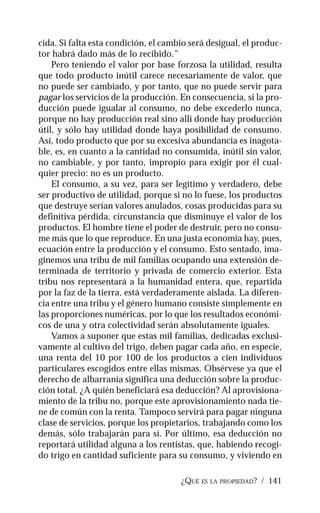 ¿QUÉ ES LA PROPIEDAD? / 141
cida. Si falta esta condición, el cambio será desigual, el produc-
tor habrá dado más de lo recibido.”
Pero teniendo el valor por base forzosa la utilidad, resulta
que todo producto inútil carece necesariamente de valor, que
no puede ser cambiado, y por tanto, que no puede servir para
pagar los servicios de la producción. En consecuencia, si la pro-
ducción puede igualar al consumo, no debe excederlo nunca,
porque no hay producción real sino allí donde hay producción
útil, y sólo hay utilidad donde haya posibilidad de consumo.
Así, todo producto que por su excesiva abundancia es inagota-
ble, es, en cuanto a la cantidad no consumida, inútil sin valor,
no cambiable, y por tanto, impropio para exigir por él cual-
quier precio: no es un producto.
El consumo, a su vez, para ser legítimo y verdadero, debe
ser productivo de utilidad, porque si no lo fuese, los productos
que destruye serían valores anulados, cosas producidas para su
definitiva pérdida, circunstancia que disminuye el valor de los
productos. El hombre tiene el poder de destruir, pero no consu-
me más que lo que reproduce. En una justa economía hay, pues,
ecuación entre la producción y el consumo. Esto sentado, ima-
ginemos una tribu de mil familias ocupando una extensión de-
terminada de territorio y privada de comercio exterior. Esta
tribu nos representará a la humanidad entera, que, repartida
por la faz de la tierra, está verdaderamente aislada. La diferen-
cia entre una tribu y el género humano consiste simplemente en
las proporciones numéricas, por lo que los resultados económi-
cos de una y otra colectividad serán absolutamente iguales.
Vamos a suponer que estas mil familias, dedicadas exclusi-
vamente al cultivo del trigo, deben pagar cada año, en especie,
una renta del 10 por 100 de los productos a cien individuos
particulares escogidos entre ellas mismas. Obsérvese ya que el
derecho de albarranía significa una deducción sobre la produc-
ción total. ¿A quién beneficiará esa deducción? Al aprovisiona-
miento de la tribu no, porque este aprovisionamiento nada tie-
ne de común con la renta. Tampoco servirá para pagar ninguna
clase de servicios, porque los propietarios, trabajando como los
demás, sólo trabajarán para sí. Por último, esa deducción no
reportará utilidad alguna a los rentistas, que, habiendo recogi-
do trigo en cantidad suficiente para su consumo, y viviendo en
 