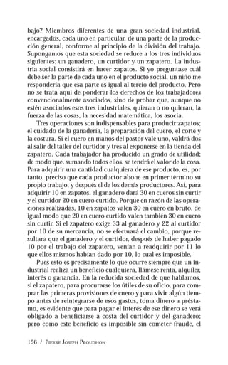 156 / PIERRE JOSEPH PROUDHON
bajo? Miembros diferentes de una gran sociedad industrial,
encargados, cada uno en particular, de una parte de la produc-
ción general, conforme al principio de la división del trabajo.
Supongamos que esta sociedad se reduce a los tres individuos
siguientes: un ganadero, un curtidor y un zapatero. La indus-
tria social consistirá en hacer zapatos. Si yo preguntase cuál
debe ser la parte de cada uno en el producto social, un niño me
respondería que esa parte es igual al tercio del producto. Pero
no se trata aquí de ponderar los derechos de los trabajadores
convencionalmente asociados, sino de probar que, aunque no
estén asociados esos tres industriales, quieran o no quieran, la
fuerza de las cosas, la necesidad matemática, los asocia.
Tres operaciones son indispensables para producir zapatos;
el cuidado de la ganadería, la preparación del cuero, el corte y
la costura. Si el cuero en manos del pastor vale uno, valdrá dos
al salir del taller del curtidor y tres al exponerse en la tienda del
zapatero. Cada trabajador ha producido un grado de utilidad;
de modo que, sumando todos ellos, se tendrá el valor de la cosa.
Para adquirir una cantidad cualquiera de ese producto, es, por
tanto, preciso que cada productor abone en primer término su
propio trabajo, y después el de los demás productores. Así, para
adquirir 10 en zapatos, el ganadero dará 30 en cueros sin curtir
y el curtidor 20 en cuero curtido. Porque en razón de las opera-
ciones realizadas, 10 en zapatos valen 30 en cuero en bruto, de
igual modo que 20 en cuero curtido valen también 30 en cuero
sin curtir. Si el zapatero exige 33 al ganadero y 22 al curtidor
por 10 de su mercancía, no se efectuará el cambio, porque re-
sultara que el ganadero y el curtidor, después de haber pagado
10 por el trabajo del zapatero, venían a readquirir por 11 lo
que ellos mismos habían dado por 10, lo cual es imposible.
Pues esto es precisamente lo que ocurre siempre que un in-
dustrial realiza un beneficio cualquiera, llámese renta, alquiler,
interés o ganancia. En la reducida sociedad de que hablamos,
si el zapatero, para procurarse los útiles de su oficio, para com-
prar las primeras provisiones de cuero y para vivir algún tiem-
po antes de reintegrarse de esos gastos, toma dinero a présta-
mo, es evidente que para pagar el interés de ese dinero se verá
obligado a beneficiarse a costa del curtidor y del ganadero;
pero como este beneficio es imposible sin cometer fraude, el
 