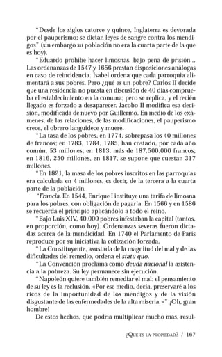 ¿QUÉ ES LA PROPIEDAD? / 167
“Desde los siglos catorce y quince, Inglaterra es devorada
por el pauperismo; se dictan leyes de sangre contra los mendi-
gos” (sin embargo su población no era la cuarta parte de la que
es hoy).
“Eduardo prohíbe hacer limosnas, bajo pena de prisión...
Las ordenanzas de 1547 y 1656 prestan disposiciones análogas
en caso de reincidencia. Isabel ordena que cada parroquia ali-
mentará a sus pobres. Pero ¿qué es un pobre? Carlos II decide
que una residencia no puesta en discusión de 40 días comprue-
ba el establecimiento en la comuna; pero se replica, y el recién
llegado es forzado a desaparecer. Jacobo II modifica esa deci-
sión, modificada de nuevo por Guillermo. En medio de los exá-
menes, de las relaciones, de las modificaciones, el pauperismo
crece, el obrero languidece y muere.
“La tasa de los pobres, en 1774, sobrepasa los 40 millones
de francos; en 1783, 1784, 1785, han costado, por cada año
común, 53 millones; en 1813, más de 187.500.000 francos;
en 1816, 250 millones, en 1817, se supone que cuestan 317
millones.
“En 1821, la masa de los pobres inscritos en las parroquias
era calculada en 4 millones, es decir, de la tercera a la cuarta
parte de la población.
“Francia. En 1544, Enrique I instituye una tarifa de limosna
para los pobres, con obligación de pagarla. En 1566 y en 1586
se recuerda el principio aplicándolo a todo el reino.
“Bajo Luis XIV, 40.000 pobres infestaban la capital (tantos,
en proporción, como hoy). Ordenanzas severas fueron dicta-
das acerca de la mendicidad. En 1740 el Parlamento de París
reproduce por su iniciativa la cotización forzada.
“La Constituyente, asustada de la magnitud del mal y de las
dificultades del remedio, ordena el statu quo.
“La Convención proclama como deuda nacional la asisten-
cia a la pobreza. Su ley permanece sin ejecución.
“Napoleón quiere también remediar el mal: el pensamiento
de su ley es la reclusión. «Por ese medio, decía, preservaré a los
ricos de la importunidad de los mendigos y de la visión
disgustante de las enfermedades de la alta miseria.»” ¡Oh, gran
hombre!
De estos hechos, que podría multiplicar mucho más, resul-
 