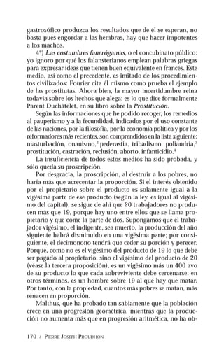 170 / PIERRE JOSEPH PROUDHON
gastrosófico produzca los resultados que de él se esperan, no
basta pues engordar a las hembras, hay que hacer impotentes
a los machos.
4º) Las costumbres fanerógamas, o el concubinato público:
yo ignoro por qué los falansterianos emplean palabras griegas
para expresar ideas que tienen buen equivalente en francés. Este
medio, así como el precedente, es imitado de los procedimien-
tos civilizados: Fourier cita él mismo como prueba el ejemplo
de las prostitutas. Ahora bien, la mayor incertidumbre reina
todavía sobre los hechos que alega; es lo que dice formalmente
Parent Duchâtelet, en su libro sobre la Prostitución.
Según las informaciones que he podido recoger, los remedios
al pauperismo y a la fecundidad, indicados por el uso constante
de las naciones, por la filosofía, por la economía política y por los
reformadores más recientes, son comprendidos en la lista siguiente:
masturbación, onanismo,2
pederastia, tribadismo, poliandria,3
prostitución, castración, reclusión, aborto, infanticidio.4
La insuficiencia de todos estos medios ha sido probada, y
sólo queda su proscripción.
Por desgracia, la proscripción, al destruir a los pobres, no
haría más que acrecentar la proporción. Si el interés obtenido
por el propietario sobre el producto es solamente igual a la
vigésima parte de ese producto (según la ley, es igual al vigési-
mo del capital), se sigue de ahí que 20 trabajadores no produ-
cen más que 19, porque hay uno entre ellos que se llama pro-
pietario y que come la parte de dos. Supongamos que el traba-
jador vigésimo, el indigente, sea muerto, la producción del año
siguiente habrá disminuido en una vigésima parte; por consi-
guiente, el decimonono tendrá que ceder su porción y perecer.
Porque, como no es el vigésimo del producto de 19 lo que debe
ser pagado al propietario, sino el vigésimo del producto de 20
(véase la tercera proposición), es un vigésimo más un 400 avo
de su producto lo que cada sobreviviente debe cercenarse; en
otros términos, es un hombre sobre 19 al que hay que matar.
Por tanto, con la propiedad, cuantos más pobres se matan, más
renacen en proporción.
Malthus, que ha probado tan sabiamente que la población
crece en una progresión geométrica, mientras que la produc-
ción no aumenta más que en progresión aritmética, no ha ob-
 