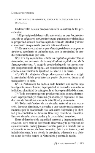 ¿QUÉ ES LA PROPIEDAD? / 183
DÉCIMA PROPOSICIÓN
LA PROPIEDAD ES IMPOSIBLE, PORQUE ES LA NEGACIÓN DE LA
IGUALDAD.
El desarrollo de esta proposición será la síntesis de las pre-
cedentes:
1º) El principio del desarrollo económico es que los produc-
tos sólo se adquieren por productos; no pudiendo ser defendida
la propiedad sino en cuanto es productora de utilidad, y desde
el momento en que nada produce está condenada.
2º) Es una ley económica que el trabajo debe ser compensa-
do con el producto; es un hecho que, con la propiedad, la pro-
ducción cuesta más que vale.
3º) Otra ley económica: Dado un capital la producción se
determina, no en razón de la magnitud del capital, sino de la
fuerza productora. Al exigir la propiedad que la renta sea siem-
pre proporcionada al capital, sin consideración al trabajo, des-
conoce esta relación de igualdad del efecto a la causa.
4º y 5º) El trabajador sólo produce para sí mismo; al exigir
la propiedad doble producto sin poder obtenerlo, despoja al
trabajador y lo mata.
6º) La Naturaleza ha dado a cada hombre una razón, una
inteligencia, una voluntad; la propiedad, al conceder a un mismo
individuo pluralidad de sufragios, le atribuye pluralidad de almas.
7º) Todo consumo que no produce utilidad es una destruc-
ción; la propiedad, ya consuma, ya ahorre, ya capitalice, es pro-
ductora de inutilidad, causa de esterilidad y de muerte.
8º) Toda satisfacción de un derecho natural es una ecua-
ción. En otros términos, el derecho a una cosa se realiza necesa-
riamente por la posesión de ella. Así, entre el derecho y la liber-
tad y la condición del hombre libre hay equilibrio, ecuación.
Entre el derecho de ser padre y la paternidad, ecuación.
Entre el derecho de la seguridad personal y la garantía social,
ecuación. Pero entre el derecho de albarranía y la percepción de
esta albarranía, no hay jamás ecuación, porque a medida que la
albarranía se cobra, da derecho a otra, ésta a una tercera, y así
indefinidamente. Y no siendo la propiedad adecuada a su obje-
to, es un derecho contra la Naturaleza y contra la razón.
 