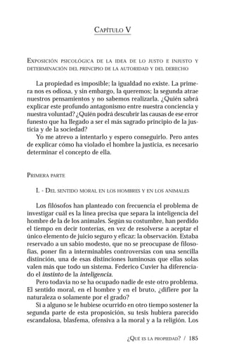 ¿QUÉ ES LA PROPIEDAD? / 185
CAPÍTULO V
EXPOSICIÓN PSICOLÓGICA DE LA IDEA DE LO JUSTO E INJUSTO Y
DETERMINACIÓN DEL PRINCIPIO DE LA AUTORIDAD Y DEL DERECHO
La propiedad es imposible; la igualdad no existe. La prime-
ra nos es odiosa, y sin embargo, la queremos; la segunda atrae
nuestros pensamientos y no sabemos realizarla. ¿Quién sabrá
explicar este profundo antagonismo entre nuestra conciencia y
nuestra voluntad? ¿Quién podrá descubrir las causas de ese error
funesto que ha llegado a ser el más sagrado principio de la jus-
ticia y de la sociedad?
Yo me atrevo a intentarlo y espero conseguirlo. Pero antes
de explicar cómo ha violado el hombre la justicia, es necesario
determinar el concepto de ella.
PRIMERA PARTE
I. - DEL SENTIDO MORAL EN LOS HOMBRES Y EN LOS ANIMALES
Los filósofos han planteado con frecuencia el problema de
investigar cuál es la línea precisa que separa la inteligencia del
hombre de la de los animales. Según su costumbre, han perdido
el tiempo en decir tonterías, en vez de resolverse a aceptar el
único elemento de juicio seguro y eficaz: la observación. Estaba
reservado a un sabio modesto, que no se preocupase de filoso-
fías, poner fin a interminables controversias con una sencilla
distinción, una de esas distinciones luminosas que ellas solas
valen más que todo un sistema. Federico Cuvier ha diferencia-
do el instinto de la inteligencia.
Pero todavía no se ha ocupado nadie de este otro problema.
El sentido moral, en el hombre y en el bruto, ¿difiere por la
naturaleza o solamente por el grado?
Si a alguno se le hubiese ocurrido en otro tiempo sostener la
segunda parte de esta proposición, su tesis hubiera parecido
escandalosa, blasfema, ofensiva a la moral y a la religión. Los
 