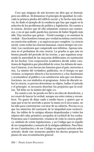 204 / PIERRE JOSEPH PROUDHON
Creo que ninguno de mis lectores me dirá que sé destruir,
pero no edificar. Al demostrar el principio de igualdad, he colo-
cado la primera piedra del edificio social, y he hecho más toda-
vía, he dado el ejemplo de la conducta que hay que seguir en la
solución de los problemas de política y legislación. En cuanto a
la ciencia, declaro que de ella solamente conozco sus comien-
zos, y no sé que nadie pueda hoy jactarse de haber llegado más
allá. Hay muchos que gritan: –Venid conmigo y os enseñaré la
verdad–. Esos hombres toman por verdad su íntima convicción,
su convicción ardiente, y se equivocan por completo. La ciencia
social, como todas las ciencias humanas, estará siempre sin con-
cluir. Las cuestiones que comprende son infinitas. Apenas esta-
mos en el preliminar de esta ciencia. La prueba es que aún no
hemos pasado del período de las teorías, y que seguimos acep-
tando la autoridad de las mayorías deliberantes en sustitución
de los hechos. Una corporación académica decide sobre cues-
tiones de lingüística por pluralidad de votos; los debates de nues-
tras Cámaras, si no fueran tan funestos para el país, moverían a
risa. La misión del verdadero publicista, en el tiempo en que
vivimos, es imponer silencio a los inventores y a los charlatanes
y acostumbrar al público a no satisfacerse más que con demos-
traciones, no con símbolos ni programas. Antes de discutir so-
bre la ciencia, es preciso determinar su objeto, hallar el método
y el principio: es necesario desechar los prejuicios que la ocul-
tan. Tal debe ser la misión del siglo XIX.
En cuanto a mí, he jurado ser fiel a mi obra de demolición, y
no cesaré de buscar la verdad, aunque sea entre ruinas y escom-
bros. No gusto de dejar nada a medio hacer, y quiero que se
sepa que si me he atrevido a poner la mano en el arca santa, no
ha sido para contentarme con tirar de su cubierta. Preciso es ya
que los misterios del santuario de la iniquidad sean esclareci-
dos, las tablas de la antigua alianza despedazadas y todos los
objetos del culto primitivo arrojados al cuchitril de los cerdos.
Poseemos una Constitución, resumen de toda la ciencia políti-
ca, símbolo de veinte legislaciones, y un Código que es orgullo
de un conquistador y sumario de la antigua sabiduría. Pues bien;
de esa Constitución y de ese Código no quedará artículo sobre
artículo; desde este momento pueden los doctos preparar los
planes de una reconstitución general.
 