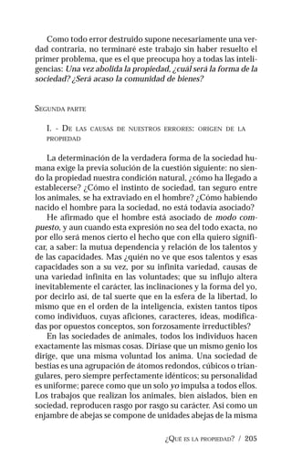¿QUÉ ES LA PROPIEDAD? / 205
Como todo error destruido supone necesariamente una ver-
dad contraria, no terminaré este trabajo sin haber resuelto el
primer problema, que es el que preocupa hoy a todas las inteli-
gencias: Una vez abolida la propiedad, ¿cuál será la forma de la
sociedad? ¿Será acaso la comunidad de bienes?
SEGUNDA PARTE
I. - DE LAS CAUSAS DE NUESTROS ERRORES: ORIGEN DE LA
PROPIEDAD
La determinación de la verdadera forma de la sociedad hu-
mana exige la previa solución de la cuestión siguiente: no sien-
do la propiedad nuestra condición natural, ¿cómo ha llegado a
establecerse? ¿Cómo el instinto de sociedad, tan seguro entre
los animales, se ha extraviado en el hombre? ¿Cómo habiendo
nacido el hombre para la sociedad, no está todavía asociado?
He afirmado que el hombre está asociado de modo com-
puesto, y aun cuando esta expresión no sea del todo exacta, no
por ello será menos cierto el hecho que con ella quiero signifi-
car, a saber: la mutua dependencia y relación de los talentos y
de las capacidades. Mas ¿quién no ve que esos talentos y esas
capacidades son a su vez, por su infinita variedad, causas de
una variedad infinita en las voluntades; que su influjo altera
inevitablemente el carácter, las inclinaciones y la forma del yo,
por decirlo así, de tal suerte que en la esfera de la libertad, lo
mismo que en el orden de la inteligencia, existen tantos tipos
como individuos, cuyas aficiones, caracteres, ideas, modifica-
das por opuestos conceptos, son forzosamente irreductibles?
En las sociedades de animales, todos los individuos hacen
exactamente las mismas cosas. Diríase que un mismo genio los
dirige, que una misma voluntad los anima. Una sociedad de
bestias es una agrupación de átomos redondos, cúbicos o trian-
gulares, pero siempre perfectamente idénticos; su personalidad
es uniforme; parece como que un solo yo impulsa a todos ellos.
Los trabajos que realizan los animales, bien aislados, bien en
sociedad, reproducen rasgo por rasgo su carácter. Así como un
enjambre de abejas se compone de unidades abejas de la misma
 