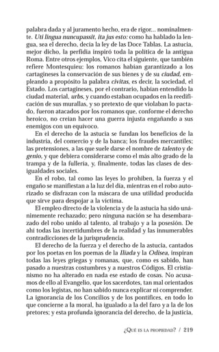 ¿QUÉ ES LA PROPIEDAD? / 219
palabra dada y al juramento hecho, era de rigor... nominalmen-
te. Uti lingua nuncupassit, ita jus esto: como ha hablado la len-
gua, sea el derecho, decía la ley de las Doce Tablas. La astucia,
mejor dicho, la perfidia inspiró toda la política de la antigua
Roma. Entre otros ejemplos, Vico cita el siguiente, que también
refiere Montesquieu: los romanos habían garantizado a los
cartagineses la conservación de sus bienes y de su ciudad, em-
pleando a propósito la palabra civitas, es decir, la sociedad, el
Estado. Los cartagineses, por el contrario, habían entendido la
ciudad material, urbs, y cuando estaban ocupados en la reedifi-
cación de sus murallas, y so pretexto de que violaban lo pacta-
do, fueron atacados por los romanos que, conforme el derecho
heroico, no creían hacer una guerra injusta engañando a sus
enemigos con un equívoco.
En el derecho de la astucia se fundan los beneficios de la
industria, del comercio y de la banca; los fraudes mercantiles;
las pretensiones, a las que suele darse el nombre de talento y de
genio, y que debiera considerarse como el más alto grado de la
trampa y de la fullería, y, finalmente, todas las clases de des-
igualdades sociales.
En el robo, tal como las leyes lo prohíben, la fuerza y el
engaño se manifiestan a la luz del día, mientras en el robo auto-
rizado se disfrazan con la máscara de una utilidad producida
que sirve para despojar a la víctima.
El empleo directo de la violencia y de la astucia ha sido uná-
nimemente rechazado; pero ninguna nación se ha desembara-
zado del robo unido al talento, al trabajo y a la posesión. De
ahí todas las incertidumbres de la realidad y las innumerables
contradicciones de la jurisprudencia.
El derecho de la fuerza y el derecho de la astucia, cantados
por los poetas en los poemas de la Ilíada y la Odisea, inspiran
todas las leyes griegas y romanas, que, como es sabido, han
pasado a nuestras costumbres y a nuestros Códigos. El cristia-
nismo no ha alterado en nada ese estado de cosas. No acusa-
mos de ello al Evangelio, que los sacerdotes, tan mal orientados
como los legistas, no han sabido nunca explicar ni comprender.
La ignorancia de los Concilios y de los pontífices, en todo lo
que concierne a la moral, ha igualado a la del faro y a la de los
pretores; y esta profunda ignorancia del derecho, de la justicia,
 
