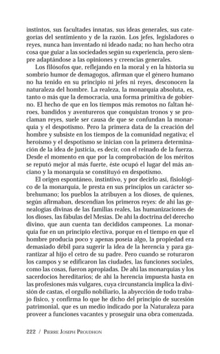 222 / PIERRE JOSEPH PROUDHON
instintos, sus facultades innatas, sus ideas generales, sus cate-
gorías del sentimiento y de la razón. Los jefes, legisladores o
reyes, nunca han inventado ni ideado nada; no han hecho otra
cosa que guiar a las sociedades según su experiencia, pero siem-
pre adaptándose a las opiniones y creencias generales.
Los filósofos que, reflejando en la moral y en la historia su
sombrío humor de demagogos, afirman que el género humano
no ha tenido en su principio ni jefes ni reyes, desconocen la
naturaleza del hombre. La realeza, la monarquía absoluta, es,
tanto o más que la democracia, una forma primitiva de gobier-
no. El hecho de que en los tiempos más remotos no faltan hé-
roes, bandidos y aventureros que conquistan tronos y se pro-
claman reyes, suele ser causa de que se confundan la monar-
quía y el despotismo. Pero la primera data de la creación del
hombre y subsiste en los tiempos de la comunidad negativa; el
heroísmo y el despotismo se inician con la primera determina-
ción de la idea de justicia, es decir, con el reinado de la fuerza.
Desde el momento en que por la comprobación de los méritos
se reputó mejor al más fuerte, éste ocupó el lugar del más an-
ciano y la monarquía se constituyó en despotismo.
El origen espontáneo, instintivo, y por decirlo así, fisiológi-
co de la monarquía, le presta en sus principios un carácter so-
brehumano; los pueblos la atribuyen a los dioses, de quienes,
según afirmaban, descendían los primeros reyes: de ahí las ge-
nealogías divinas de las familias reales, las humanizaciones de
los dioses, las fábulas del Mesías. De ahí la doctrina del derecho
divino, que aun cuenta tan decididos campeones. La monar-
quía fue en un principio electiva, porque en el tiempo en que el
hombre producía poco y apenas poseía algo, la propiedad era
demasiado débil para sugerir la idea de la herencia y para ga-
rantizar al hijo el cetro de su padre. Pero cuando se roturaron
los campos y se edificaron las ciudades, las funciones sociales,
como las cosas, fueron apropiadas. De ahí las monarquías y los
sacerdocios hereditarios; de ahí la herencia impuesta hasta en
las profesiones más vulgares, cuya circunstancia implica la divi-
sión de castas, el orgullo nobiliario, la abyección de todo traba-
jo físico, y confirma lo que he dicho del principio de sucesión
patrimonial, que es un medio indicado por la Naturaleza para
proveer a funciones vacantes y proseguir una obra comenzada.
 