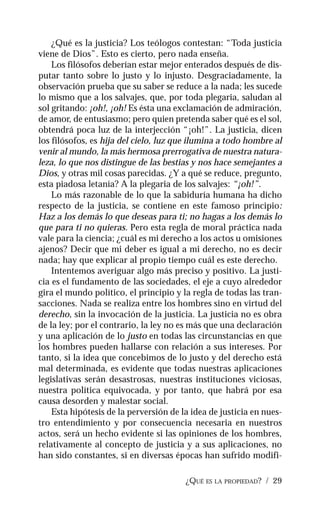 ¿QUÉ ES LA PROPIEDAD? / 29
¿Qué es la justicia? Los teólogos contestan: “Toda justicia
viene de Dios”. Esto es cierto, pero nada enseña.
Los filósofos deberían estar mejor enterados después de dis-
putar tanto sobre lo justo y lo injusto. Desgraciadamente, la
observación prueba que su saber se reduce a la nada; les sucede
lo mismo que a los salvajes, que, por toda plegaria, saludan al
sol gritando: ¡oh!, ¡oh! Es ésta una exclamación de admiración,
de amor, de entusiasmo; pero quien pretenda saber qué es el sol,
obtendrá poca luz de la interjección “¡oh!”. La justicia, dicen
los filósofos, es hija del cielo, luz que ilumina a todo hombre al
venir al mundo, la más hermosa prerrogativa de nuestra natura-
leza, lo que nos distingue de las bestias y nos hace semejantes a
Dios, y otras mil cosas parecidas. ¿Y a qué se reduce, pregunto,
esta piadosa letanía? A la plegaria de los salvajes: “¡oh!”.
Lo más razonable de lo que la sabiduría humana ha dicho
respecto de la justicia, se contiene en este famoso principio:
Haz a los demás lo que deseas para ti; no hagas a los demás lo
que para ti no quieras. Pero esta regla de moral práctica nada
vale para la ciencia; ¿cuál es mi derecho a los actos u omisiones
ajenos? Decir que mi deber es igual a mi derecho, no es decir
nada; hay que explicar al propio tiempo cuál es este derecho.
Intentemos averiguar algo más preciso y positivo. La justi-
cia es el fundamento de las sociedades, el eje a cuyo alrededor
gira el mundo político, el principio y la regla de todas las tran-
sacciones. Nada se realiza entre los hombres sino en virtud del
derecho, sin la invocación de la justicia. La justicia no es obra
de la ley; por el contrario, la ley no es más que una declaración
y una aplicación de lo justo en todas las circunstancias en que
los hombres pueden hallarse con relación a sus intereses. Por
tanto, si la idea que concebimos de lo justo y del derecho está
mal determinada, es evidente que todas nuestras aplicaciones
legislativas serán desastrosas, nuestras instituciones viciosas,
nuestra política equivocada, y por tanto, que habrá por esa
causa desorden y malestar social.
Esta hipótesis de la perversión de la idea de justicia en nues-
tro entendimiento y por consecuencia necesaria en nuestros
actos, será un hecho evidente si las opiniones de los hombres,
relativamente al concepto de justicia y a sus aplicaciones, no
han sido constantes, si en diversas épocas han sufrido modifi-
 
