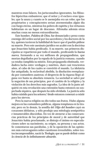 ¿QUÉ ES LA PROPIEDAD? / 31
maestros eran falaces, los jurisconsultos ignorantes, los filóso-
fos hipócritas embusteros; que el señor y el esclavo eran igua-
les; que la usura y cuanto se le asemejaba era un robo; que los
propietarios y concupiscentes serían atormentados algún día
con fuego eterno, mientras los pobres de espíritu y los virtuosos
habitarían en un lugar de descanso. Afirmaba además otras
muchas cosas no menos extraordinarias.
Este hombre, Palabra de Dios, fue denunciado y preso como
enemigo del orden social por los sacerdotes y los doctores de la
ley, quienes tuvieron la habilidad de hacer que el pueblo pidiese
su muerte. Pero este asesinato jurídico no acabó con la doctrina
que Jesucristo había predicado. A su muerte, sus primeros dis-
cípulos se repartieron por todo el mundo, predicando la buena
nueva, formando a su vez millones de propagandistas, que
morían degollados por la espada de la justicia romana, cuando
ya estaba cumplida su misión. Esta propaganda obstinada, ver-
dadera lucha entre verdugos y mártires, duró casi trescientos
años, al cabo de los cuales se convirtió el mundo. La idolatría
fue aniquilada, la esclavitud abolida, la disolución reemplaza-
da por costumbres austeras; el desprecio de la riqueza llegó al-
guna vez hasta su absoluta renuncia. La sociedad se salvó por
la negación de sus principios, por el cambio de la religión y la
violación de los derechos más sagrados. La idea de lo justo ad-
quirió en esta revolución una extensión hasta entonces no sos-
pechada siquiera, que después ha sido olvidada. La justicia sólo
había existido para los señores;2
desde entonces comenzó a existir
para los siervos.
Pero la nueva religión no dio todos sus frutos. Hubo alguna
mejora en las costumbres públicas, alguna templanza en la tira-
nía; pero en lo demás, la semilla del Hijo del hombre cayó en
corazones idólatras, y sólo produjo una mitología semipoética
e innumerables discordias. En vez de atenerse a las consecuen-
cias prácticas de los principios de moral y de autoridad que
Jesucristo había proclamado, se distrajo el ánimo en especula-
ciones sobre su nacimiento, su origen, su persona y sus actos.
Se comentaron sus parábolas, y de la oposición de las opinio-
nes más extravagantes sobre cuestiones irresolubles, sobre tex-
tos incomprensibles, nació la Teología, que se puede definir como
la ciencia de lo infinitamente absurdo.
 
