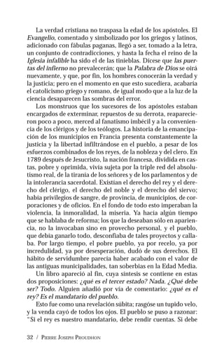 32 / PIERRE JOSEPH PROUDHON
La verdad cristiana no traspasa la edad de los apóstoles. El
Evangelio, comentado y simbolizado por los griegos y latinos,
adicionado con fábulas paganas, llegó a ser, tomado a la letra,
un conjunto de contradicciones, y hasta la fecha el reino de la
Iglesia infalible ha sido el de las tinieblas. Dícese que las puer-
tas del infierno no prevalecerán; que la Palabra de Dios se oirá
nuevamente, y que, por fin, los hombres conocerán la verdad y
la justicia; pero en el momento en que esto sucediera, acabaría
el catolicismo griego y romano, de igual modo que a la luz de la
ciencia desaparecen las sombras del error.
Los monstruos que los sucesores de los apóstoles estaban
encargados de exterminar, repuestos de su derrota, reaparecie-
ron poco a poco, merced al fanatismo imbécil y a la convenien-
cia de los clérigos y de los teólogos. La historia de la emancipa-
ción de los municipios en Francia presenta constantemente la
justicia y la libertad infiltrándose en el pueblo, a pesar de los
esfuerzos combinados de los reyes, de la nobleza y del clero. En
1789 después de Jesucristo, la nación francesa, dividida en cas-
tas, pobre y oprimida, vivía sujeta por la triple red del absolu-
tismo real, de la tiranía de los señores y de los parlamentos y de
la intolerancia sacerdotal. Existían el derecho del rey y el dere-
cho del clérigo, el derecho del noble y el derecho del siervo;
había privilegios de sangre, de provincia, de municipios, de cor-
poraciones y de oficios. En el fondo de todo esto imperaban la
violencia, la inmoralidad, la miseria. Ya hacía algún tiempo
que se hablaba de reforma; los que la deseaban sólo en aparien-
cia, no la invocaban sino en provecho personal, y el pueblo,
que debía ganarlo todo, desconfiaba de tales proyectos y calla-
ba. Por largo tiempo, el pobre pueblo, ya por recelo, ya por
incredulidad, ya por desesperación, dudó de sus derechos. El
hábito de servidumbre parecía haber acabado con el valor de
las antiguas municipalidades, tan soberbias en la Edad Media.
Un libro apareció al fin, cuya síntesis se contiene en estas
dos proposiciones: ¿qué es el tercer estado? Nada. ¿Qué debe
ser? Todo. Alguien añadió por vía de comentario: ¿qué es el
rey? Es el mandatario del pueblo.
Esto fue como una revelación súbita; rasgóse un tupido velo,
y la venda cayó de todos los ojos. El pueblo se puso a razonar:
“Si el rey es nuestro mandatario, debe rendir cuentas. Si debe
 