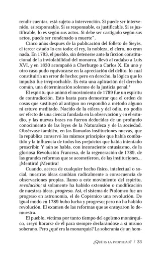 ¿QUÉ ES LA PROPIEDAD? / 33
rendir cuentas, está sujeto a intervención. Si puede ser interve-
nido, es responsable. Si es responsable, es justificable. Si es jus-
tificable, lo es según sus actos. Si debe ser castigado según sus
actos, puede ser condenado a muerte”.
Cinco años después de la publicación del folleto de Sieyès,
el tercer estado lo era todo; el rey, la nobleza, el clero, no eran
nada. En 1793, el pueblo, sin detenerse ante la ficción constitu-
cional de la inviolabilidad del monarca, llevó al cadalso a Luis
XVI, y en 1830 acompañó a Cherburgo a Carlos X. En uno y
otro caso pudo equivocarse en la apreciación del delito, lo cual
constituiría un error de hecho; pero en derecho, la lógica que lo
impulsó fue irreprochable. Es ésta una aplicación del derecho
común, una determinación solemne de la justicia penal.3
El espíritu que animó el movimiento de 1789 fue un espíritu
de contradicción. Esto basta para demostrar que el orden de
cosas que sustituyó al antiguo no respondió a método alguno
ni estuvo meditado. Nacido de la cólera y del odio, no podía
ser efecto de una ciencia fundada en la observación y en el estu-
dio, y las nuevas bases no fueron deducidas de un profundo
conocimiento de las leyes de la Naturaleza y de la sociedad.
Obsérvase también, en las llamadas instituciones nuevas, que
la república conservó los mismos principios que había comba-
tido y la influencia de todos los prejuicios que había intentado
proscribir. Y aún se habla, con inconsciente entusiasmo, de la
gloriosa Revolución Francesa, de la regeneración de 1789, de
las grandes reformas que se acometieron, de las instituciones...
¡Mentira! ¡Mentira!
Cuando, acerca de cualquier hecho físico, intelectual o so-
cial, nuestras ideas cambian radicalmente a consecuencia de
observaciones propias, llamo a este movimiento del espíritu,
revolución; si solamente ha habido extensión o modificación
de nuestras ideas, progreso. Así, el sistema de Ptolomeo fue un
progreso en astronomía, el de Copérnico una revolución. De
igual modo en 1789 hubo lucha y progreso; pero no ha habido
revolución. El examen de las reformas que se ensayaron lo de-
muestra.
El pueblo, víctima por tanto tiempo del egoísmo monárqui-
co, creyó librarse de él para siempre declarándose a sí mismo
soberano. Pero ¿qué era la monarquía? La soberanía de un hom-
 