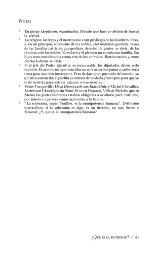¿QUÉ ES LA PROPIEDAD? / 41
NOTAS
1
En griego skepticoos, examinador, filósofo que hace profesión de buscar
la verdad.
2
La religión, las leyes y el matrimonio eran privilegio de los hombres libres,
y, en un principio, solamente de los nobles, Dei majorum gentium, dioses
de las familias patricias: jus gentium, derecho de gentes, es decir, de las
familias o de los nobles. El esclavo y el plebeyo no constituían familia. Sus
hijos eran considerados como cría de los animales. Bestias nacían y como
bestias habrían de vivir.
3
Si el jefe del Poder Ejecutivo es responsable, los diputados deben serlo
también. Es asombroso que esta idea no se le ocurriese jamás a nadie; sería
tema para una tesis interesante. Pero declaro que, por nada del mundo, yo
quisiera sostenerla: el pueblo es todavía demasiado gran típico para que yo
le dé materia para extraer algunas consecuencias.
4
Véase Tocqueville, De la Démocratie aux Etats-Unis, y Michel Chevallier,
Lettres sur l’Amérique du Nord. Se ve en Plutarco, Vida de Pericles, que en
Atenas las gentes honradas estaban obligadas a ocultarse para instruirse,
por miedo a aparecer como aspirantes a la tiranía.
5
“La soberanía, según Toullier, es la omnipotencia humana”. Definición
materialista: si la soberanía es algo, es un derecho, no una fuerza o
facultad. ¿Y qué es la omnipotencia humana?
 
