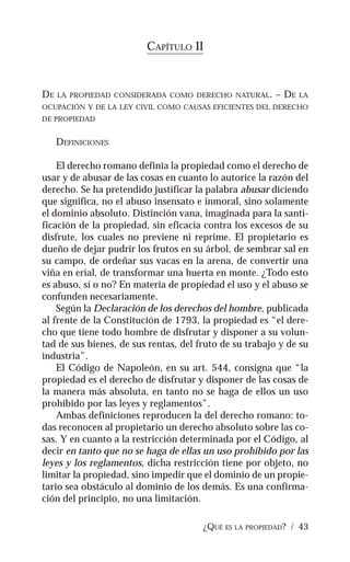 ¿QUÉ ES LA PROPIEDAD? / 43
CAPÍTULO II
DE LA PROPIEDAD CONSIDERADA COMO DERECHO NATURAL. – DE LA
OCUPACIÓN Y DE LA LEY CIVIL COMO CAUSAS EFICIENTES DEL DERECHO
DE PROPIEDAD
DEFINICIONES
El derecho romano definía la propiedad como el derecho de
usar y de abusar de las cosas en cuanto lo autorice la razón del
derecho. Se ha pretendido justificar la palabra abusar diciendo
que significa, no el abuso insensato e inmoral, sino solamente
el dominio absoluto. Distinción vana, imaginada para la santi-
ficación de la propiedad, sin eficacia contra los excesos de su
disfrute, los cuales no previene ni reprime. El propietario es
dueño de dejar pudrir los frutos en su árbol, de sembrar sal en
su campo, de ordeñar sus vacas en la arena, de convertir una
viña en erial, de transformar una huerta en monte. ¿Todo esto
es abuso, sí o no? En materia de propiedad el uso y el abuso se
confunden necesariamente.
Según la Declaración de los derechos del hombre, publicada
al frente de la Constitución de 1793, la propiedad es “el dere-
cho que tiene todo hombre de disfrutar y disponer a su volun-
tad de sus bienes, de sus rentas, del fruto de su trabajo y de su
industria”.
El Código de Napoleón, en su art. 544, consigna que “la
propiedad es el derecho de disfrutar y disponer de las cosas de
la manera más absoluta, en tanto no se haga de ellos un uso
prohibido por las leyes y reglamentos”.
Ambas definiciones reproducen la del derecho romano: to-
das reconocen al propietario un derecho absoluto sobre las co-
sas. Y en cuanto a la restricción determinada por el Código, al
decir en tanto que no se haga de ellas un uso prohibido por las
leyes y los reglamentos, dicha restricción tiene por objeto, no
limitar la propiedad, sino impedir que el dominio de un propie-
tario sea obstáculo al dominio de los demás. Es una confirma-
ción del principio, no una limitación.
 