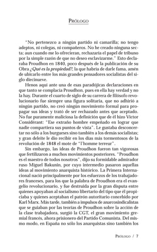 PRÓLOGO / 7
PRÓLOGO
“No pertenezco a ningún partido ni camarilla; no tengo
adeptos, ni colegas, ni compañeros. No he creado ninguna sec-
ta; aun cuando me lo ofrecieran, rechazaría el papel de tribuno
por la simple razón de que no deseo esclavizarme.” Esto decla-
raba Proudhon en 1840, poco después de la publicación de su
Obra ¿Qué es la propiedad?, la que habría de darle fama, amén
de ubicarlo entre los más grandes pensadores socialistas del si-
glo diecinueve.
Henos aquí ante una de esas paradójicas declaraciones en
que tanto se complacía Proudhon, pues en ella hay verdad y no
la hay. Durante el cuarto de siglo de su carrera de filósofo revo-
lucionario fue siempre una figura solitaria, que no adhirió a
ningún partido, no creó ningún movimiento formal para pro-
pagar sus ideas y trató de ser rechazado antes que aceptado.
No fue puramente maliciosa la definición que de él hizo Victor
Considérant: “Ese extraño hombre empeñado en lograr que
nadie compartiera sus puntos de vista”. Le gustaba desconcer-
tar no sólo a los burgueses sino también a los demás socialistas;
y gran deleite le dio recibir en los días más tormentosos de la
revolución de 1848 el mote de “l’homme terreur”.
Sin embargo, las ideas de Proudhon fueron tan vigorosas
que fertilizaron a muchos movimientos posteriores. “Proudhon
es el maestro de todos nosotros”, dijo su formidable admirador
ruso Miguel Bakunin, por cuyo intermedio pasaron aquellas
ideas al movimiento anarquista histórico. La Primera Interna-
cional nació principalmente por los esfuerzos de los trabajado-
res franceses, para los que la palabra de Proudhon era el evan-
gelio revolucionario, y fue destruida por la gran disputa entre
quienes apoyaban al socialismo libertario del tipo que él propi-
ciaba y quienes aceptaban el patrón autoritario concebido por
Karl Marx. Más tarde, también a impulsos de anarcosindicalistas
que se guiaban por las teorías de Proudhon sobre la acción de
la clase trabajadora, surgió la CGT, el gran movimiento gre-
mial francés, ahora prisionero del Partido Comunista. Del mis-
mo modo, en España no sólo los anarquistas sino también los
 