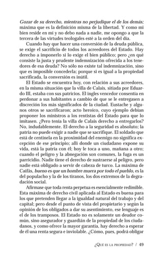 ¿QUÉ ES LA PROPIEDAD? / 49
Gozar de su derecho, mientras no perjudique el de los demás;
máxima que es la definición misma de la libertad. Y como mi
bien reside en mí y no debo nada a nadie, me opongo a que la
tercera de las virtudes teologales esté a la orden del día.
Cuando hay que hacer una conversión de la deuda pública,
se exige el sacrificio de todos los acreedores del Estado. Hay
derecho a imponerlo si lo exige el bien público; pero ¿en qué
consiste la justa y prudente indemnización ofrecida a los tene-
dores de esa deuda? No sólo no existe tal indemnización, sino
que es imposible concederla; porque si es igual a la propiedad
sacrificada, la conversión es inútil.
El Estado se encuentra hoy, con relación a sus acreedores,
en la misma situación que la villa de Calais, sitiada por Eduar-
do III, estaba con sus patricios. El ingles vencedor consentía en
perdonar a sus habitantes a cambio de que se le entregasen a
discreción los más significados de la ciudad. Eustache y algu-
nos otros se sacrificaron; acto heroico, cuyo ejemplo debían
proponer los ministros a los rentistas del Estado para que lo
imitasen. ¿Pero tenía la villa de Calais derecho a entregarlos?
No, indudablemente. El derecho a la seguridad es absoluto; la
patria no puede exigir a nadie que se sacrifique. El soldado que
está de centinela en la proximidad del enemigo no significa ex-
cepción de ese principio; allí donde un ciudadano expone su
vida, está la patria con él; hoy le toca a uno, mañana a otro;
cuando el peligro y la abnegación son comunes, la fuga es un
parricidio. Nadie tiene el derecho de sustraerse al peligro, pero
nadie está obligado a servir de cabeza de turco. La máxima de
Caifás, bueno es que un hombre muera por todo el pueblo, es la
del populacho y la de los tiranos, los dos extremos de la degra-
dación social.
Afírmase que toda renta perpetua es esencialmente redimible.
Esta máxima de derecho civil aplicada al Estado es buena para
los que pretenden llegar a la igualdad natural del trabajo y del
capital; pero desde el punto de vista del propietario y según la
opinión de los obligados a dar su asentimiento, ese lenguaje es
el de los tramposos. El Estado no es solamente un deudor co-
mún, sino asegurador y guardián de la propiedad de los ciuda-
danos, y como ofrece la mayor garantía, hay derecho a esperar
de él una renta segura e inviolable. ¿Cómo, pues, podrá obligar
 