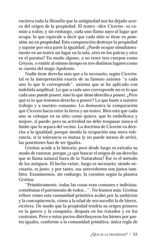 ¿QUÉ ES LA PROPIEDAD? / 53
encierra toda la filosofía que la antigüedad nos ha dejado acer-
ca del origen de la propiedad. El teatro –dice Cicerón– es co-
mún a todos; y sin embargo, cada uno llama suyo al lugar que
ocupa; lo que equivale a decir que cada sitio se tiene en pose-
sión, no en propiedad. Esta comparación destruye la propiedad
y supone por otra parte la igualdad. ¿Puede ocupar simultánea-
mente en un teatro un lugar en la sala, otro en los palcos y otro
en el paraíso? En modo alguno, a no tener tres cuerpos como
Géryon, o existir al mismo tiempo en tres distintos lugares como
se cuenta del mago Apolonio.
Nadie tiene derecho más que a lo necesario, según Cicerón:
tal es la interpretación exacta de su famoso axioma “a cada
uno lo que le corresponde”, axioma que se ha aplicado con
indebida amplitud. Lo que a cada uno corresponde no es lo que
cada uno puede poseer, sino lo que tiene derecho a poseer. ¿Pero
qué es lo que tenemos derecho a poseer? Lo que baste a nuestro
trabajo y a nuestro consumo. Lo demuestra la comparación
que Cicerón hacía entre la tierra y un teatro. Bien está que cada
uno se coloque en su sitio como quiera, que lo embellezca y
mejore, si puede; pero su actividad no debe traspasar nunca el
límite que lo separa del vecino. La doctrina de Cicerón va dere-
cha a la igualdad; porque siendo la ocupación una mera tole-
rancia, si la tolerancia es mutua (y no puede menos de serlo),
las posesiones han de ser iguales.
Grotius acude a la historia; pero desde luego es extraño su
modo de razonar, porque ¿a qué buscar el origen de un derecho
que se llama natural fuera de la Naturaleza? Ése es el método
de los antiguos. El hecho existe, luego es necesario; siendo ne-
cesario, es justo, y por tanto, sus antecedentes son justos tam-
bién. Examinemos, sin embargo, la cuestión según la plantea
Grotius:
“Primitivamente, todas las cosas eran comunes e indivisas:
constituían el patrimonio de todos...”. No leamos más: Grotius
refiere cómo esta comunidad primitiva acabó por la ambición
y la concupiscencia, cómo a la edad de oro sucedió la de hierro,
etcétera. De modo que la propiedad tendría su origen primero
en la guerra y la conquista, después en los tratados y en los
contratos. Pero o estos pactos distribuyeron los bienes por par-
tes iguales, conforme a la comunidad primitiva, única regla de
 