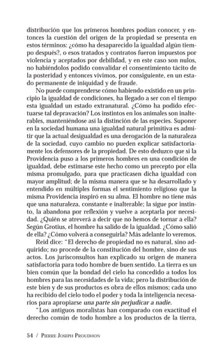 54 / PIERRE JOSEPH PROUDHON
distribución que los primeros hombres podían conocer, y en-
tonces la cuestión del origen de la propiedad se presenta en
estos términos: ¿cómo ha desaparecido la igualdad algún tiem-
po después?, o esos tratados y contratos fueron impuestos por
violencia y aceptados por debilidad, y en este caso son nulos,
no habiéndolos podido convalidar el consentimiento tácito de
la posteridad y entonces vivimos, por consiguiente, en un esta-
do permanente de iniquidad y de fraude.
No puede comprenderse cómo habiendo existido en un prin-
cipio la igualdad de condiciones, ha llegado a ser con el tiempo
esta igualdad un estado extranatural. ¿Cómo ha podido efec-
tuarse tal depravación? Los instintos en los animales son inalte-
rables, manteniéndose así la distinción de las especies. Suponer
en la sociedad humana una igualdad natural primitiva es admi-
tir que la actual desigualdad es una derogación de la naturaleza
de la sociedad, cuyo cambio no pueden explicar satisfactoria-
mente los defensores de la propiedad. De esto deduzco que si la
Providencia puso a los primeros hombres en una condición de
igualdad, debe estimarse este hecho como un precepto por ella
misma promulgado, para que practicasen dicha igualdad con
mayor amplitud; de la misma manera que se ha desarrollado y
entendido en múltiples formas el sentimiento religioso que la
misma Providencia inspiró en su alma. El hombre no tiene más
que una naturaleza, constante e inalterable; la sigue por instin-
to, la abandona por reflexión y vuelve a aceptarla por necesi-
dad. ¿Quién se atreverá a decir que no hemos de tornar a ella?
Según Grotius, el hombre ha salido de la igualdad. ¿Cómo salió
de ella? ¿Cómo volverá a conseguirla? Más adelante lo veremos.
Reid dice: “El derecho de propiedad no es natural, sino ad-
quirido; no procede de la constitución del hombre, sino de sus
actos. Los jurisconsultos han explicado su origen de manera
satisfactoria para todo hombre de buen sentido. La tierra es un
bien común que la bondad del cielo ha concedido a todos los
hombres para las necesidades de la vida; pero la distribución de
este bien y de sus productos es obra de ellos mismos; cada uno
ha recibido del cielo todo el poder y toda la inteligencia necesa-
rios para apropiarse una parte sin perjudicar a nadie.
“Los antiguos moralistas han comparado con exactitud el
derecho común de todo hombre a los productos de la tierra,
 