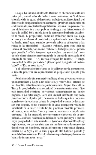 56 / PIERRE JOSEPH PROUDHON
Lo que ha faltado al filósofo Reid no es el conocimiento del
principio, sino el valor de deducir sus consecuencias. Si el dere-
cho a la vida es igual, el derecho al trabajo también es igual y el
derecho de ocupación lo será asimismo. ¿Podrían ampararse en
el derecho de propiedad los pobladores de una isla para recha-
zar violentamente a unos pobres náufragos que intentasen arri-
bar a la orilla? Sólo ante la idea de semejante barbarie se suble-
va la razón. El propietario, como un Robinson en su isla, aleja
a tiros y a sablazos al proletario, a quien la ola de civilización
ha hecho naufragar, cuando pretende salvarse asiéndose a las
rocas de la propiedad. –“¡Dadme trabajo!, grita con toda su
fuerza al propietario; no me rechacéis, trabajaré por el precio
que queráis.” –”No tengo en qué emplear tus servicios”, res-
ponde el propietario presentándole la punta de su espada o el
cañón de su fusil.” –“Al menos, rebajad las rentas.” –“Tengo
necesidad de ellas para vivir.” ¿Cómo podré pagarlas si no tra-
bajo?” –“Eso es cosa tuya.”
Y el infortunado proletario se deja llevar por la corriente o,
si intenta penetrar en la propiedad, el propietario apunta y lo
mata.
Acabamos de oír a un espiritualista; ahora preguntaremos a
un materialista y luego a un ecléctico, y recorrido el círculo de
la filosofía, estudiaremos la jurisprudencia. Según Destutt de
Tracy, la propiedad es una necesidad de nuestra naturaleza. Que
esta necesidad ocasiona horrorosas consecuencias no puede
negarse, a no estar ciego. Pero son un mal inevitable que nada
prueba contra el principio; de modo –añade– que tan poco ra-
zonable sería rebelarse contra la propiedad a causa de los abu-
sos que origina, como quejarse de la vida, porque su resultado
inevitable es la muerte. Esta brutal y odiosa filosofía promete,
al menos, una lógica franca y severa; veamos si cumple esta
promesa. “Se ha instruido solemnemente el proceso de la pro-
piedad... como si nosotros pudiésemos hacer que haya o que no
haya propiedad en este mundo... Oyendo a algunos filósofos y
legisladores, no parece sino que en un determinado momento
decidieron los hombres, espontáneamente y sin causa alguna,
hablar de lo tuyo y de lo mío, y que de ello habrían podido y
aun debido excusarse. Pero lo cierto es que lo tuyo y lo mío no
han sido inventados jamás.”
 