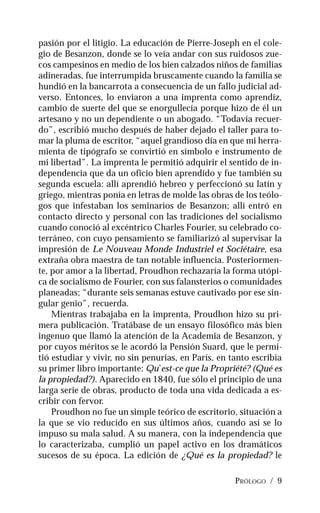 PRÓLOGO / 9
pasión por el litigio. La educación de Pierre-Joseph en el cole-
gio de Besanzon, donde se lo veía andar con sus ruidosos zue-
cos campesinos en medio de los bien calzados niños de familias
adineradas, fue interrumpida bruscamente cuando la familia se
hundió en la bancarrota a consecuencia de un fallo judicial ad-
verso. Entonces, lo enviaron a una imprenta como aprendiz,
cambio de suerte del que se enorgullecía porque hizo de él un
artesano y no un dependiente o un abogado. “Todavía recuer-
do”, escribió mucho después de haber dejado el taller para to-
mar la pluma de escritor, “aquel grandioso día en que mi herra-
mienta de tipógrafo se convirtió en símbolo e instrumento de
mi libertad”. La imprenta le permitió adquirir el sentido de in-
dependencia que da un oficio bien aprendido y fue también su
segunda escuela: allí aprendió hebreo y perfeccionó su latín y
griego, mientras ponía en letras de molde las obras de los teólo-
gos que infestaban los seminarios de Besanzon; allí entró en
contacto directo y personal con las tradiciones del socialismo
cuando conoció al excéntrico Charles Fourier, su celebrado co-
terráneo, con cuyo pensamiento se familiarizó al supervisar la
impresión de Le Nouveau Monde Industriel et Sociétaire, esa
extraña obra maestra de tan notable influencia. Posteriormen-
te, por amor a la libertad, Proudhon rechazaría la forma utópi-
ca de socialismo de Fourier, con sus falansterios o comunidades
planeadas; “durante seis semanas estuve cautivado por ese sin-
gular genio”, recuerda.
Mientras trabajaba en la imprenta, Proudhon hizo su pri-
mera publicación. Tratábase de un ensayo filosófico más bien
ingenuo que llamó la atención de la Academia de Besanzon, y
por cuyos méritos se le acordó la Pensión Suard, que le permi-
tió estudiar y vivir, no sin penurias, en París, en tanto escribía
su primer libro importante: Qu’est-ce que la Propriété? (Qué es
la propiedad?). Aparecido en 1840, fue sólo el principio de una
larga serie de obras, producto de toda una vida dedicada a es-
cribir con fervor.
Proudhon no fue un simple teórico de escritorio, situación a
la que se vio reducido en sus últimos años, cuando así se lo
impuso su mala salud. A su manera, con la independencia que
lo caracterizaba, cumplió un papel activo en los dramáticos
sucesos de su época. La edición de ¿Qué es la propiedad? le
 