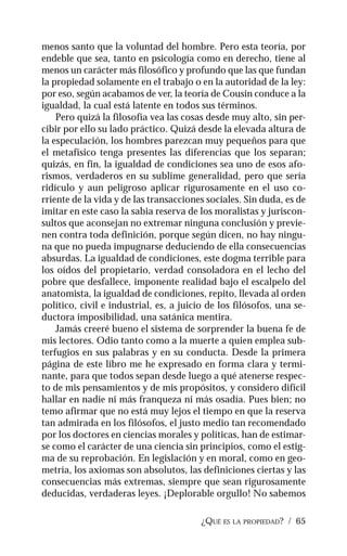 ¿QUÉ ES LA PROPIEDAD? / 65
menos santo que la voluntad del hombre. Pero esta teoría, por
endeble que sea, tanto en psicología como en derecho, tiene al
menos un carácter más filosófico y profundo que las que fundan
la propiedad solamente en el trabajo o en la autoridad de la ley:
por eso, según acabamos de ver, la teoría de Cousin conduce a la
igualdad, la cual está latente en todos sus términos.
Pero quizá la filosofía vea las cosas desde muy alto, sin per-
cibir por ello su lado práctico. Quizá desde la elevada altura de
la especulación, los hombres parezcan muy pequeños para que
el metafísico tenga presentes las diferencias que los separan;
quizás, en fin, la igualdad de condiciones sea uno de esos afo-
rismos, verdaderos en su sublime generalidad, pero que sería
ridículo y aun peligroso aplicar rigurosamente en el uso co-
rriente de la vida y de las transacciones sociales. Sin duda, es de
imitar en este caso la sabia reserva de los moralistas y juriscon-
sultos que aconsejan no extremar ninguna conclusión y previe-
nen contra toda definición, porque según dicen, no hay ningu-
na que no pueda impugnarse deduciendo de ella consecuencias
absurdas. La igualdad de condiciones, este dogma terrible para
los oídos del propietario, verdad consoladora en el lecho del
pobre que desfallece, imponente realidad bajo el escalpelo del
anatomista, la igualdad de condiciones, repito, llevada al orden
político, civil e industrial, es, a juicio de los filósofos, una se-
ductora imposibilidad, una satánica mentira.
Jamás creeré bueno el sistema de sorprender la buena fe de
mis lectores. Odio tanto como a la muerte a quien emplea sub-
terfugios en sus palabras y en su conducta. Desde la primera
página de este libro me he expresado en forma clara y termi-
nante, para que todos sepan desde luego a qué atenerse respec-
to de mis pensamientos y de mis propósitos, y considero difícil
hallar en nadie ni más franqueza ni más osadía. Pues bien; no
temo afirmar que no está muy lejos el tiempo en que la reserva
tan admirada en los filósofos, el justo medio tan recomendado
por los doctores en ciencias morales y políticas, han de estimar-
se como el carácter de una ciencia sin principios, como el estig-
ma de su reprobación. En legislación y en moral, como en geo-
metría, los axiomas son absolutos, las definiciones ciertas y las
consecuencias más extremas, siempre que sean rigurosamente
deducidas, verdaderas leyes. ¡Deplorable orgullo! No sabemos
 