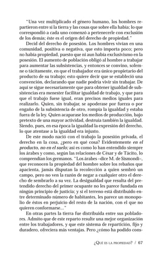 ¿QUÉ ES LA PROPIEDAD? / 67
“Una vez multiplicado el género humano, los hombres re-
partieron entre sí la tierra y las cosas que sobre ella había; lo que
correspondió a cada uno comenzó a pertenecerle con exclusión
de los demás; éste es el origen del derecho de propiedad.”
Decid del derecho de posesión. Los hombres vivían en una
comunidad, positiva o negativa, que esto importa poco; pero
no había propiedad, puesto que ni aun había exclusivismo en la
posesión. El aumento de población obligó al hombre a trabajar
para aumentar las subsistencias, y entonces se convino, solem-
ne o tácitamente, en que el trabajador era único propietario del
producto de su trabajo; esto quiere decir que se estableció una
convención, declarando que nadie podría vivir sin trabajar. De
aquí se sigue necesariamente que para obtener igualdad de sub-
sistencias era menester facilitar igualdad de trabajo, y que para
que el trabajo fuese igual, eran precisos medios iguales para
realizarlo. Quien, sin trabajar, se apoderase por fuerza o por
engaño de la subsistencia de otro, rompía la igualdad y estaba
fuera de la ley. Quien acaparase los medios de producción, bajo
pretexto de una mayor actividad, destruía también la igualdad.
Siendo, pues, en esa época la igualdad la expresión del derecho,
lo que atentase a la igualdad era injusto.
De este modo nació con el trabajo la posesión privada, el
derecho en la cosa, ¿pero en qué cosa? Evidentemente en el
producto, no en el suelo; así es como lo han entendido siempre
los árabes y como, según las relaciones de César y de Tácito, lo
comprendían los germanos. “Los árabes –dice M. de Sismondi–,
que reconocen la propiedad del hombre sobre los rebaños que
apacienta, jamás disputan la recolección a quien sembró un
campo, pero no ven la razón de negar a cualquier otro el dere-
cho de sembrarlo a su vez. La desigualdad que resulta del pre-
tendido derecho del primer ocupante no les parece fundada en
ningún principio de justicia; y si el terreno está distribuido en-
tre determinado número de habitantes, les parece un monopo-
lio de éstos en perjuicio del resto de la nación, con el que no
quieren conformarse...”
En otras partes la tierra fue distribuida entre sus poblado-
res. Admito que de este reparto resulte una mejor organización
entre los trabajadores, y que este sistema de repartición, fijo y
duradero, ofreciera más ventajas. Pero ¿cómo ha podido cons-
 