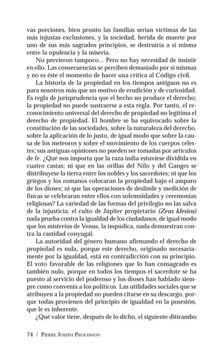 74 / PIERRE JOSEPH PROUDHON
vas porciones, bien pronto las familias serían víctimas de las
más injustas exclusiones, y la sociedad, herida de muerte por
uno de sus más sagrados principios, se destruiría a sí misma
entre la opulencia y la miseria.
No previeron tampoco... Pero no hay necesidad de insistir
en ello. Las consecuencias se perciben demasiado por sí mismas
y no es éste el momento de hacer una crítica al Código civil.
La historia de la propiedad en los tiempos antiguos no es
para nosotros más que un motivo de erudición y de curiosidad.
Es regla de jurisprudencia que el hecho no produce el derecho;
la propiedad no puede sustraerse a esta regla. Por tanto, el re-
conocimiento universal del derecho de propiedad no legitima el
derecho de propiedad. El hombre se ha equivocado sobre la
constitución de las sociedades, sobre la naturaleza del derecho,
sobre la aplicación de lo justo, de igual modo que sobre la cau-
sa de los meteoros y sobre el movimiento de los cuerpos celes-
tes; sus antiguas opiniones no pueden ser tomadas por artículos
de fe. ¿Qué nos importa que la raza india estuviese dividida en
cuatro castas; ni que en las orillas del Nilo y del Ganges se
distribuyese la tierra entre los nobles y los sacerdotes; ni que los
griegos y los romanos colocaran la propiedad bajo el amparo
de los dioses; ni que las operaciones de deslinde y medición de
fincas se celebraran entre ellos con solemnidades y ceremonias
religiosas? La variedad de las formas del privilegio no las salva
de la injusticia; el culto de Júpiter propietario (Zeus klesios)
nada prueba contra la igualdad de los ciudadanos, de igual modo
que los misterios de Venus, la impúdica, nada demuestran con-
tra la castidad conyugal.
La autoridad del género humano afirmando el derecho de
propiedad es nula, porque este derecho, originado necesaria-
mente por la igualdad, está en contradicción con su principio.
El voto favorable de las religiones que lo han consagrado es
también nulo, porque en todos los tiempos el sacerdote se ha
puesto al servicio del poderoso y los dioses han hablado siem-
pre como convenía a los políticos. Las utilidades sociales que se
atribuyen a la propiedad no pueden citarse en su descargo, por-
que todas provienen del principio de igualdad en la posesión,
que le es inherente.
¿Qué valor tiene, después de lo dicho, el siguiente ditirambo
 