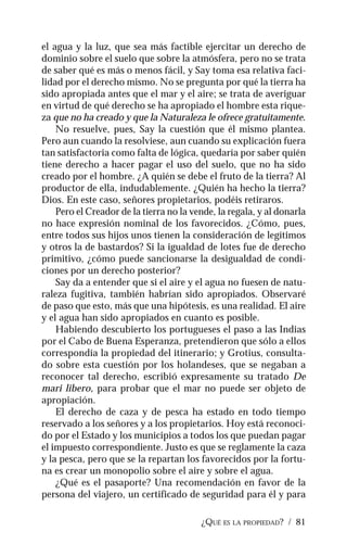 ¿QUÉ ES LA PROPIEDAD? / 81
el agua y la luz, que sea más factible ejercitar un derecho de
dominio sobre el suelo que sobre la atmósfera, pero no se trata
de saber qué es más o menos fácil, y Say toma esa relativa faci-
lidad por el derecho mismo. No se pregunta por qué la tierra ha
sido apropiada antes que el mar y el aire; se trata de averiguar
en virtud de qué derecho se ha apropiado el hombre esta rique-
za que no ha creado y que la Naturaleza le ofrece gratuitamente.
No resuelve, pues, Say la cuestión que él mismo plantea.
Pero aun cuando la resolviese, aun cuando su explicación fuera
tan satisfactoria como falta de lógica, quedaría por saber quién
tiene derecho a hacer pagar el uso del suelo, que no ha sido
creado por el hombre. ¿A quién se debe el fruto de la tierra? Al
productor de ella, indudablemente. ¿Quién ha hecho la tierra?
Dios. En este caso, señores propietarios, podéis retiraros.
Pero el Creador de la tierra no la vende, la regala, y al donarla
no hace expresión nominal de los favorecidos. ¿Cómo, pues,
entre todos sus hijos unos tienen la consideración de legítimos
y otros la de bastardos? Si la igualdad de lotes fue de derecho
primitivo, ¿cómo puede sancionarse la desigualdad de condi-
ciones por un derecho posterior?
Say da a entender que si el aire y el agua no fuesen de natu-
raleza fugitiva, también habrían sido apropiados. Observaré
de paso que esto, más que una hipótesis, es una realidad. El aire
y el agua han sido apropiados en cuanto es posible.
Habiendo descubierto los portugueses el paso a las Indias
por el Cabo de Buena Esperanza, pretendieron que sólo a ellos
correspondía la propiedad del itinerario; y Grotius, consulta-
do sobre esta cuestión por los holandeses, que se negaban a
reconocer tal derecho, escribió expresamente su tratado De
mari libero, para probar que el mar no puede ser objeto de
apropiación.
El derecho de caza y de pesca ha estado en todo tiempo
reservado a los señores y a los propietarios. Hoy está reconoci-
do por el Estado y los municipios a todos los que puedan pagar
el impuesto correspondiente. Justo es que se reglamente la caza
y la pesca, pero que se la repartan los favorecidos por la fortu-
na es crear un monopolio sobre el aire y sobre el agua.
¿Qué es el pasaporte? Una recomendación en favor de la
persona del viajero, un certificado de seguridad para él y para
 