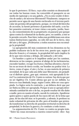 82 / PIERRE JOSEPH PROUDHON
lo que le pertenece. El fisco, cuyo afán consiste en desnaturali-
zar todas las buenas cosas, ha convertido el pasaporte en un
medio de espionaje y en una gabela. ¿No es esto vender el dere-
cho de andar y de moverse libremente? Finalmente, tampoco se
permite sacar agua de una fuente enclavada en el terreno parti-
cular sin permiso del propietario, porque, en virtud del derecho
de accesión, la fuente pertenece al poseedor del suelo, a no ha-
ber posesión contraria; ni tener vistas a un patio, jardín, huer-
ta, sin consentimiento de su propietario; ni pasearse por parque
ajeno contra la voluntad de su dueño; pero, en cambio, a éste se
le permite cercarlo. Pues bien; todas esas prohibiciones son otras
tantas limitaciones sagradas, no sólo del uso de la tierra, sino
del aire y del agua. ¡Proletarios: a todos nosotros nos excomul-
ga la propiedad!
La apropiación del más consistente de los elementos no ha
podido realizarse sin la de los otros tres, puesto que, según el
derecho francés y el romano, la propiedad del suelo implica la
de lo que está encima y debajo, del subsuelo y del cielo.
Un hombre a quien se le impidiese andar por los caminos,
detenerse en los campos, ponerse al abrigo de las inclemencias,
encender lumbre, recoger los frutos y hierbas silvestres y hervir-
los en un trozo de tierra cocida, ese hombre no podría vivir. La
tierra, como el agua, el aire y la luz, es una materia de primera
necesidad, de la que cada uno debe usar libremente, sin perjudi-
car el disfrute ajeno; ¿por qué, entonces, está apropiada la tie-
rra? La contestación de Ch. Comte es curiosa: Say decía que por
no ser fugitiva; Ch. Comte afirma que por no ser infinita. La
tierra es cosa limitada, luego, según Comte, debe ser cosa apro-
piada. Lo lógico sería lo contrario, y así debiera decir que por
ser finita no debe ser apropiada. Porque si uno se apropia deter-
minada cantidad de aire o de luz, no puede resultar de ello daño
a nadie; pero en cuanto al suelo, sucede lo contrario. Apodérese
quien quiera o quien pueda de los rayos del sol, de la brisa que
pasa, de las olas del mar; se lo permito, y además, le perdono su
mala voluntad de privarme de ello; pero al hombre que preten-
da transformar su derecho de posesión territorial en derecho de
propiedad, le declaro la guerra y lo combato a todo trance.
La argumentación de Ch. Comte va contra su propia tesis.
“Entre las cosas necesarias a nuestra conservación –dice– hay
 