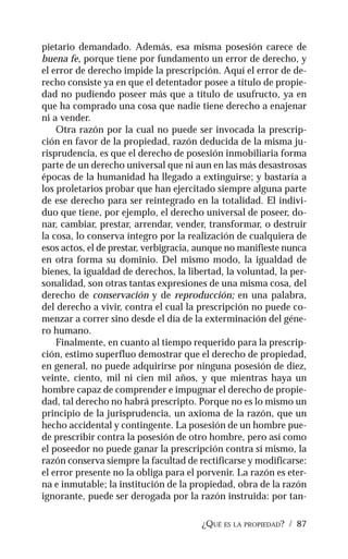 ¿QUÉ ES LA PROPIEDAD? / 87
pietario demandado. Además, esa misma posesión carece de
buena fe, porque tiene por fundamento un error de derecho, y
el error de derecho impide la prescripción. Aquí el error de de-
recho consiste ya en que el detentador posee a título de propie-
dad no pudiendo poseer más que a título de usufructo, ya en
que ha comprado una cosa que nadie tiene derecho a enajenar
ni a vender.
Otra razón por la cual no puede ser invocada la prescrip-
ción en favor de la propiedad, razón deducida de la misma ju-
risprudencia, es que el derecho de posesión inmobiliaria forma
parte de un derecho universal que ni aun en las más desastrosas
épocas de la humanidad ha llegado a extinguirse; y bastaría a
los proletarios probar que han ejercitado siempre alguna parte
de ese derecho para ser reintegrado en la totalidad. El indivi-
duo que tiene, por ejemplo, el derecho universal de poseer, do-
nar, cambiar, prestar, arrendar, vender, transformar, o destruir
la cosa, lo conserva íntegro por la realización de cualquiera de
esos actos, el de prestar, verbigracia, aunque no manifieste nunca
en otra forma su dominio. Del mismo modo, la igualdad de
bienes, la igualdad de derechos, la libertad, la voluntad, la per-
sonalidad, son otras tantas expresiones de una misma cosa, del
derecho de conservación y de reproducción; en una palabra,
del derecho a vivir, contra el cual la prescripción no puede co-
menzar a correr sino desde el día de la exterminación del géne-
ro humano.
Finalmente, en cuanto al tiempo requerido para la prescrip-
ción, estimo superfluo demostrar que el derecho de propiedad,
en general, no puede adquirirse por ninguna posesión de diez,
veinte, ciento, mil ni cien mil años, y que mientras haya un
hombre capaz de comprender e impugnar el derecho de propie-
dad, tal derecho no habrá prescripto. Porque no es lo mismo un
principio de la jurisprudencia, un axioma de la razón, que un
hecho accidental y contingente. La posesión de un hombre pue-
de prescribir contra la posesión de otro hombre, pero así como
el poseedor no puede ganar la prescripción contra sí mismo, la
razón conserva siempre la facultad de rectificarse y modificarse:
el error presente no la obliga para el porvenir. La razón es eter-
na e inmutable; la institución de la propiedad, obra de la razón
ignorante, puede ser derogada por la razón instruida: por tan-
 