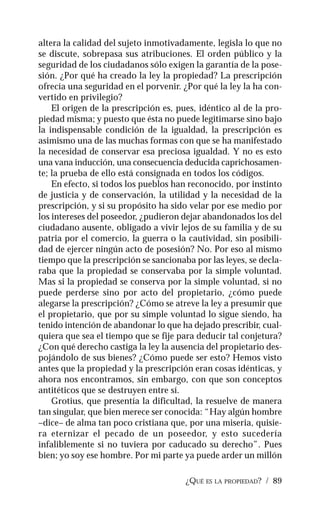 ¿QUÉ ES LA PROPIEDAD? / 89
altera la calidad del sujeto inmotivadamente, legisla lo que no
se discute, sobrepasa sus atribuciones. El orden público y la
seguridad de los ciudadanos sólo exigen la garantía de la pose-
sión. ¿Por qué ha creado la ley la propiedad? La prescripción
ofrecía una seguridad en el porvenir. ¿Por qué la ley la ha con-
vertido en privilegio?
El origen de la prescripción es, pues, idéntico al de la pro-
piedad misma; y puesto que ésta no puede legitimarse sino bajo
la indispensable condición de la igualdad, la prescripción es
asimismo una de las muchas formas con que se ha manifestado
la necesidad de conservar esa preciosa igualdad. Y no es esto
una vana inducción, una consecuencia deducida caprichosamen-
te; la prueba de ello está consignada en todos los códigos.
En efecto, si todos los pueblos han reconocido, por instinto
de justicia y de conservación, la utilidad y la necesidad de la
prescripción, y si su propósito ha sido velar por ese medio por
los intereses del poseedor, ¿pudieron dejar abandonados los del
ciudadano ausente, obligado a vivir lejos de su familia y de su
patria por el comercio, la guerra o la cautividad, sin posibili-
dad de ejercer ningún acto de posesión? No. Por eso al mismo
tiempo que la prescripción se sancionaba por las leyes, se decla-
raba que la propiedad se conservaba por la simple voluntad.
Mas si la propiedad se conserva por la simple voluntad, si no
puede perderse sino por acto del propietario, ¿cómo puede
alegarse la prescripción? ¿Cómo se atreve la ley a presumir que
el propietario, que por su simple voluntad lo sigue siendo, ha
tenido intención de abandonar lo que ha dejado prescribir, cual-
quiera que sea el tiempo que se fije para deducir tal conjetura?
¿Con qué derecho castiga la ley la ausencia del propietario des-
pojándolo de sus bienes? ¿Cómo puede ser esto? Hemos visto
antes que la propiedad y la prescripción eran cosas idénticas, y
ahora nos encontramos, sin embargo, con que son conceptos
antitéticos que se destruyen entre sí.
Grotius, que presentía la dificultad, la resuelve de manera
tan singular, que bien merece ser conocida: “Hay algún hombre
–dice– de alma tan poco cristiana que, por una miseria, quisie-
ra eternizar el pecado de un poseedor, y esto sucedería
infaliblemente si no tuviera por caducado su derecho”. Pues
bien; yo soy ese hombre. Por mi parte ya puede arder un millón
 