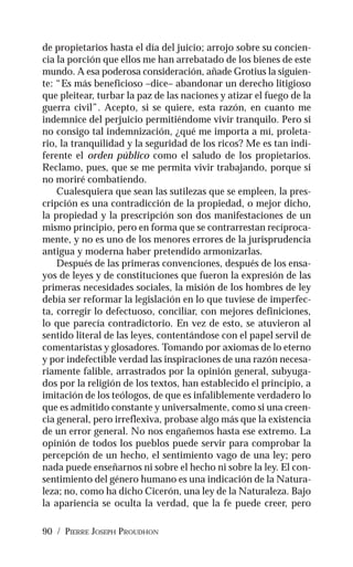 90 / PIERRE JOSEPH PROUDHON
de propietarios hasta el día del juicio; arrojo sobre su concien-
cia la porción que ellos me han arrebatado de los bienes de este
mundo. A esa poderosa consideración, añade Grotius la siguien-
te: “Es más beneficioso –dice– abandonar un derecho litigioso
que pleitear, turbar la paz de las naciones y atizar el fuego de la
guerra civil”. Acepto, si se quiere, esta razón, en cuanto me
indemnice del perjuicio permitiéndome vivir tranquilo. Pero si
no consigo tal indemnización, ¿qué me importa a mí, proleta-
rio, la tranquilidad y la seguridad de los ricos? Me es tan indi-
ferente el orden público como el saludo de los propietarios.
Reclamo, pues, que se me permita vivir trabajando, porque si
no moriré combatiendo.
Cualesquiera que sean las sutilezas que se empleen, la pres-
cripción es una contradicción de la propiedad, o mejor dicho,
la propiedad y la prescripción son dos manifestaciones de un
mismo principio, pero en forma que se contrarrestan recíproca-
mente, y no es uno de los menores errores de la jurisprudencia
antigua y moderna haber pretendido armonizarlas.
Después de las primeras convenciones, después de los ensa-
yos de leyes y de constituciones que fueron la expresión de las
primeras necesidades sociales, la misión de los hombres de ley
debía ser reformar la legislación en lo que tuviese de imperfec-
ta, corregir lo defectuoso, conciliar, con mejores definiciones,
lo que parecía contradictorio. En vez de esto, se atuvieron al
sentido literal de las leyes, contentándose con el papel servil de
comentaristas y glosadores. Tomando por axiomas de lo eterno
y por indefectible verdad las inspiraciones de una razón necesa-
riamente falible, arrastrados por la opinión general, subyuga-
dos por la religión de los textos, han establecido el principio, a
imitación de los teólogos, de que es infaliblemente verdadero lo
que es admitido constante y universalmente, como si una creen-
cia general, pero irreflexiva, probase algo más que la existencia
de un error general. No nos engañemos hasta ese extremo. La
opinión de todos los pueblos puede servir para comprobar la
percepción de un hecho, el sentimiento vago de una ley; pero
nada puede enseñarnos ni sobre el hecho ni sobre la ley. El con-
sentimiento del género humano es una indicación de la Natura-
leza; no, como ha dicho Cicerón, una ley de la Naturaleza. Bajo
la apariencia se oculta la verdad, que la fe puede creer, pero
 