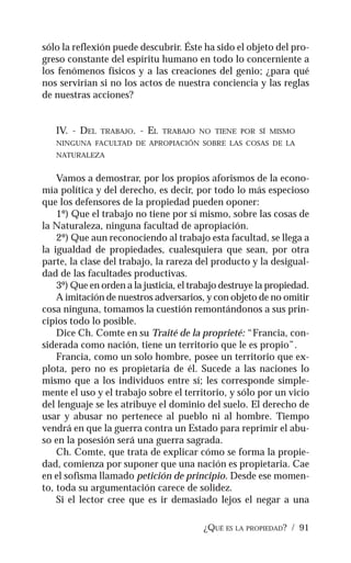 ¿QUÉ ES LA PROPIEDAD? / 91
sólo la reflexión puede descubrir. Éste ha sido el objeto del pro-
greso constante del espíritu humano en todo lo concerniente a
los fenómenos físicos y a las creaciones del genio; ¿para qué
nos servirían si no los actos de nuestra conciencia y las reglas
de nuestras acciones?
IV. - DEL TRABAJO. - EL TRABAJO NO TIENE POR SÍ MISMO
NINGUNA FACULTAD DE APROPIACIÓN SOBRE LAS COSAS DE LA
NATURALEZA
Vamos a demostrar, por los propios aforismos de la econo-
mía política y del derecho, es decir, por todo lo más especioso
que los defensores de la propiedad pueden oponer:
1º) Que el trabajo no tiene por sí mismo, sobre las cosas de
la Naturaleza, ninguna facultad de apropiación.
2º) Que aun reconociendo al trabajo esta facultad, se llega a
la igualdad de propiedades, cualesquiera que sean, por otra
parte, la clase del trabajo, la rareza del producto y la desigual-
dad de las facultades productivas.
3º) Que en orden a la justicia, el trabajo destruye la propiedad.
A imitación de nuestros adversarios, y con objeto de no omitir
cosa ninguna, tomamos la cuestión remontándonos a sus prin-
cipios todo lo posible.
Dice Ch. Comte en su Traité de la proprieté: “Francia, con-
siderada como nación, tiene un territorio que le es propio”.
Francia, como un solo hombre, posee un territorio que ex-
plota, pero no es propietaria de él. Sucede a las naciones lo
mismo que a los individuos entre sí; les corresponde simple-
mente el uso y el trabajo sobre el territorio, y sólo por un vicio
del lenguaje se les atribuye el dominio del suelo. El derecho de
usar y abusar no pertenece al pueblo ni al hombre. Tiempo
vendrá en que la guerra contra un Estado para reprimir el abu-
so en la posesión será una guerra sagrada.
Ch. Comte, que trata de explicar cómo se forma la propie-
dad, comienza por suponer que una nación es propietaria. Cae
en el sofisma llamado petición de principio. Desde ese momen-
to, toda su argumentación carece de solidez.
Si el lector cree que es ir demasiado lejos el negar a una
 