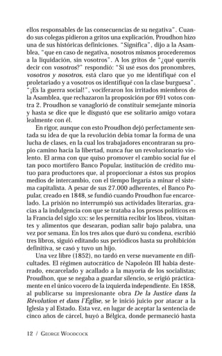 12 / GEORGE WOODCOCK
ellos responsables de las consecuencias de su negativa”. Cuan-
do sus colegas pidieron a gritos una explicación, Proudhon hizo
una de sus históricas definiciones. “Significa”, dijo a la Asam-
blea, “que en caso de negativa, nosotros mismos procederemos
a la liquidación, sin vosotros”. A los gritos de “¿qué queréis
decir con vosotros?” respondió: “Si usé esos dos pronombres,
vosotros y nosotros, está claro que yo me identifiqué con el
proletariado y a vosotros os identifiqué con la clase burguesa”.
“¡Es la guerra social!”, vociferaron los irritados miembros de
la Asamblea, que rechazaron la proposición por 691 votos con-
tra 2. Proudhon se vanaglorió de constituir semejante minoría
y hasta se dice que le disgustó que ese solitario amigo votara
lealmente con él.
En rigor, aunque con esto Proudhon dejó perfectamente sen-
tada su idea de que la revolución debía tomar la forma de una
lucha de clases, en la cual los trabajadores encontraran su pro-
pio camino hacia la libertad, nunca fue un revolucionario vio-
lento. El arma con que quiso promover el cambio social fue el
tan poco mortífero Banco Popular, institución de crédito mu-
tuo para productores que, al proporcionar a éstos sus propios
medios de intercambio, con el tiempo llegaría a minar el siste-
ma capitalista. A pesar de sus 27.000 adherentes, el Banco Po-
pular, creado en 1848, se fundió cuando Proudhon fue encarce-
lado. La prisión no interrumpió sus actividades literarias, gra-
cias a la indulgencia con que se trataba a los presos políticos en
la Francia del siglo XIX: se les permitía recibir los libros, visitan-
tes y alimentos que desearan, podían salir bajo palabra, una
vez por semana. En los tres años que duró su condena, escribió
tres libros, siguió editando sus periódicos hasta su prohibición
definitiva, se casó y tuvo un hijo.
Una vez libre (1852), no tardó en verse nuevamente en difi-
cultades. El régimen autocrático de Napoleón III había deste-
rrado, encarcelado y acallado a la mayoría de los socialistas;
Proudhon, que se negaba a guardar silencio, se erigió práctica-
mente en el único vocero de la izquierda independiente. En 1858,
al publicarse su impresionante obra De la Justice dans la
Révolution et dans l’Église, se le inició juicio por atacar a la
Iglesia y al Estado. Esta vez, en lugar de aceptar la sentencia de
cinco años de cárcel, huyó a Bélgica, donde permaneció hasta
 